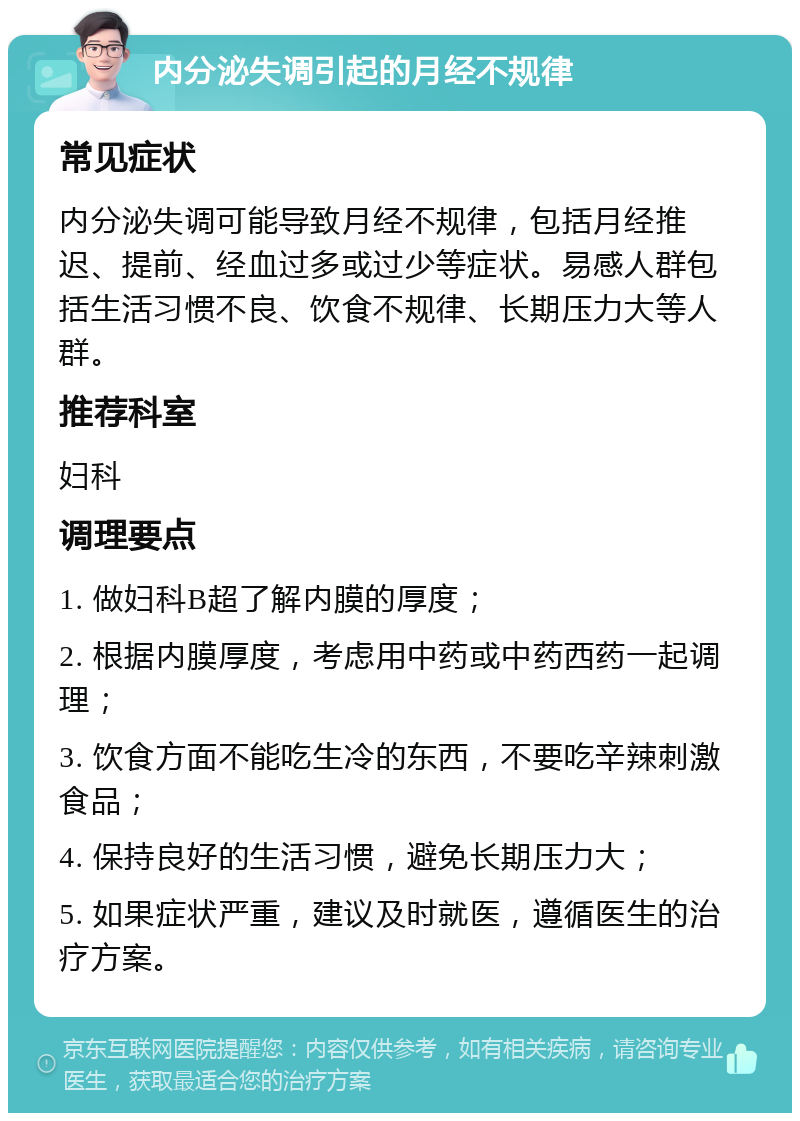 内分泌失调引起的月经不规律 常见症状 内分泌失调可能导致月经不规律，包括月经推迟、提前、经血过多或过少等症状。易感人群包括生活习惯不良、饮食不规律、长期压力大等人群。 推荐科室 妇科 调理要点 1. 做妇科B超了解内膜的厚度； 2. 根据内膜厚度，考虑用中药或中药西药一起调理； 3. 饮食方面不能吃生冷的东西，不要吃辛辣刺激食品； 4. 保持良好的生活习惯，避免长期压力大； 5. 如果症状严重，建议及时就医，遵循医生的治疗方案。