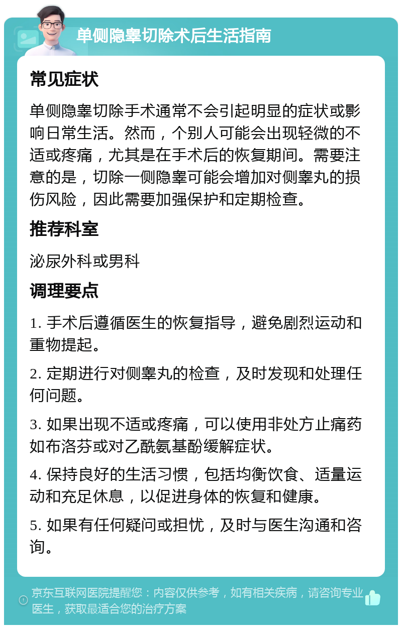 单侧隐睾切除术后生活指南 常见症状 单侧隐睾切除手术通常不会引起明显的症状或影响日常生活。然而，个别人可能会出现轻微的不适或疼痛，尤其是在手术后的恢复期间。需要注意的是，切除一侧隐睾可能会增加对侧睾丸的损伤风险，因此需要加强保护和定期检查。 推荐科室 泌尿外科或男科 调理要点 1. 手术后遵循医生的恢复指导，避免剧烈运动和重物提起。 2. 定期进行对侧睾丸的检查，及时发现和处理任何问题。 3. 如果出现不适或疼痛，可以使用非处方止痛药如布洛芬或对乙酰氨基酚缓解症状。 4. 保持良好的生活习惯，包括均衡饮食、适量运动和充足休息，以促进身体的恢复和健康。 5. 如果有任何疑问或担忧，及时与医生沟通和咨询。