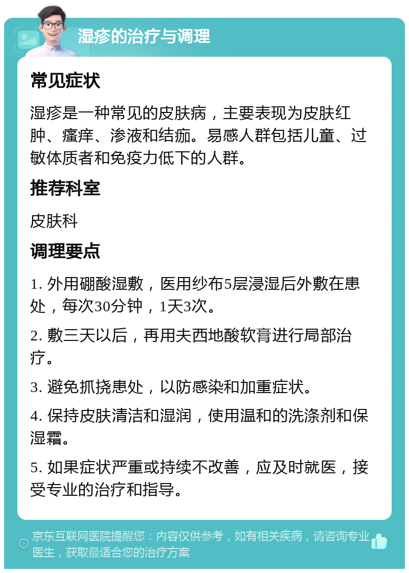 湿疹的治疗与调理 常见症状 湿疹是一种常见的皮肤病，主要表现为皮肤红肿、瘙痒、渗液和结痂。易感人群包括儿童、过敏体质者和免疫力低下的人群。 推荐科室 皮肤科 调理要点 1. 外用硼酸湿敷，医用纱布5层浸湿后外敷在患处，每次30分钟，1天3次。 2. 敷三天以后，再用夫西地酸软膏进行局部治疗。 3. 避免抓挠患处，以防感染和加重症状。 4. 保持皮肤清洁和湿润，使用温和的洗涤剂和保湿霜。 5. 如果症状严重或持续不改善，应及时就医，接受专业的治疗和指导。