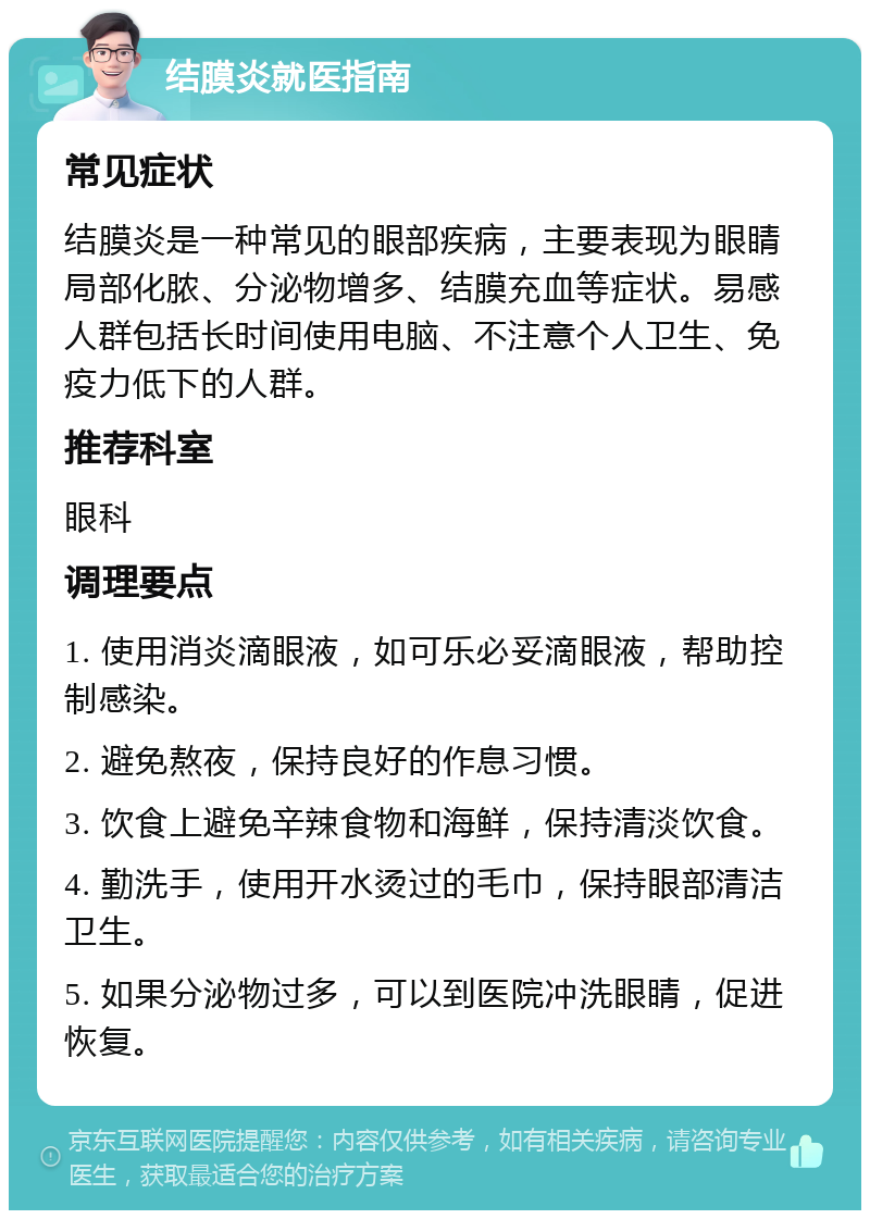 结膜炎就医指南 常见症状 结膜炎是一种常见的眼部疾病，主要表现为眼睛局部化脓、分泌物增多、结膜充血等症状。易感人群包括长时间使用电脑、不注意个人卫生、免疫力低下的人群。 推荐科室 眼科 调理要点 1. 使用消炎滴眼液，如可乐必妥滴眼液，帮助控制感染。 2. 避免熬夜，保持良好的作息习惯。 3. 饮食上避免辛辣食物和海鲜，保持清淡饮食。 4. 勤洗手，使用开水烫过的毛巾，保持眼部清洁卫生。 5. 如果分泌物过多，可以到医院冲洗眼睛，促进恢复。