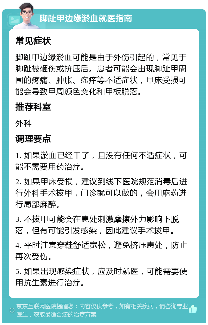 脚趾甲边缘淤血就医指南 常见症状 脚趾甲边缘淤血可能是由于外伤引起的，常见于脚趾被砸伤或挤压后。患者可能会出现脚趾甲周围的疼痛、肿胀、瘙痒等不适症状，甲床受损可能会导致甲周颜色变化和甲板脱落。 推荐科室 外科 调理要点 1. 如果淤血已经干了，且没有任何不适症状，可能不需要用药治疗。 2. 如果甲床受损，建议到线下医院规范消毒后进行外科手术拔甲，门诊就可以做的，会用麻药进行局部麻醉。 3. 不拔甲可能会在患处刺激摩擦外力影响下脱落，但有可能引发感染，因此建议手术拔甲。 4. 平时注意穿鞋舒适宽松，避免挤压患处，防止再次受伤。 5. 如果出现感染症状，应及时就医，可能需要使用抗生素进行治疗。