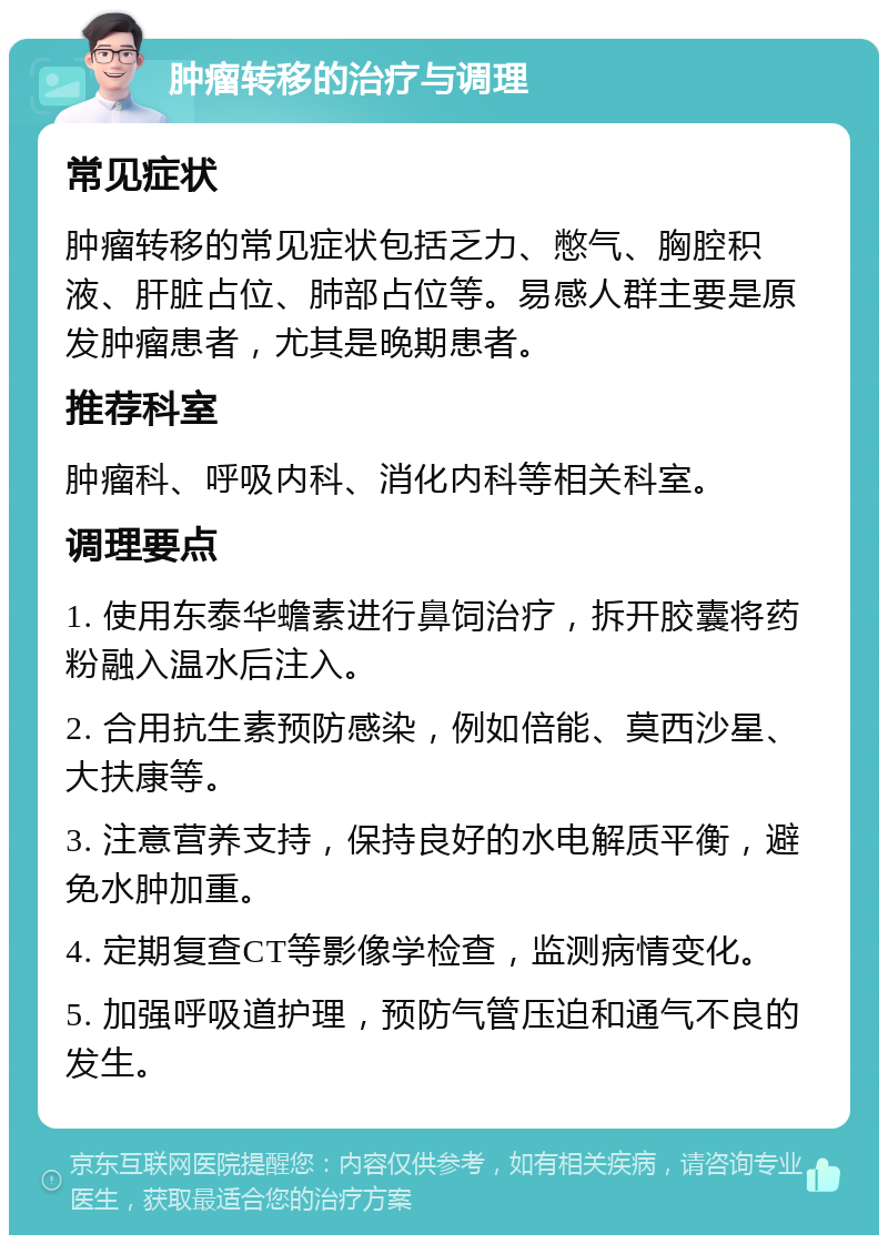 肿瘤转移的治疗与调理 常见症状 肿瘤转移的常见症状包括乏力、憋气、胸腔积液、肝脏占位、肺部占位等。易感人群主要是原发肿瘤患者，尤其是晚期患者。 推荐科室 肿瘤科、呼吸内科、消化内科等相关科室。 调理要点 1. 使用东泰华蟾素进行鼻饲治疗，拆开胶囊将药粉融入温水后注入。 2. 合用抗生素预防感染，例如倍能、莫西沙星、大扶康等。 3. 注意营养支持，保持良好的水电解质平衡，避免水肿加重。 4. 定期复查CT等影像学检查，监测病情变化。 5. 加强呼吸道护理，预防气管压迫和通气不良的发生。