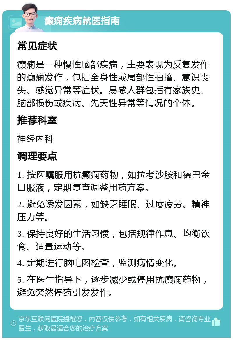 癫痫疾病就医指南 常见症状 癫痫是一种慢性脑部疾病，主要表现为反复发作的癫痫发作，包括全身性或局部性抽搐、意识丧失、感觉异常等症状。易感人群包括有家族史、脑部损伤或疾病、先天性异常等情况的个体。 推荐科室 神经内科 调理要点 1. 按医嘱服用抗癫痫药物，如拉考沙胺和德巴金口服液，定期复查调整用药方案。 2. 避免诱发因素，如缺乏睡眠、过度疲劳、精神压力等。 3. 保持良好的生活习惯，包括规律作息、均衡饮食、适量运动等。 4. 定期进行脑电图检查，监测病情变化。 5. 在医生指导下，逐步减少或停用抗癫痫药物，避免突然停药引发发作。