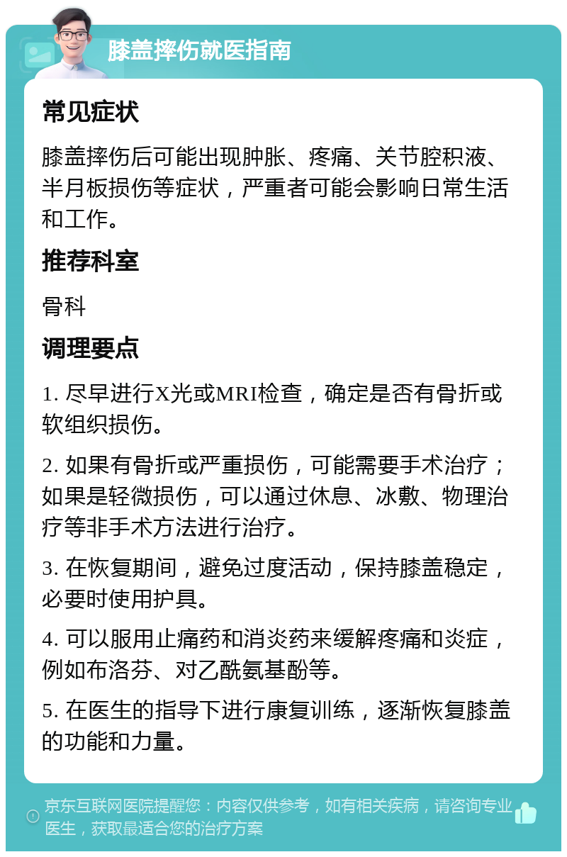 膝盖摔伤就医指南 常见症状 膝盖摔伤后可能出现肿胀、疼痛、关节腔积液、半月板损伤等症状，严重者可能会影响日常生活和工作。 推荐科室 骨科 调理要点 1. 尽早进行X光或MRI检查，确定是否有骨折或软组织损伤。 2. 如果有骨折或严重损伤，可能需要手术治疗；如果是轻微损伤，可以通过休息、冰敷、物理治疗等非手术方法进行治疗。 3. 在恢复期间，避免过度活动，保持膝盖稳定，必要时使用护具。 4. 可以服用止痛药和消炎药来缓解疼痛和炎症，例如布洛芬、对乙酰氨基酚等。 5. 在医生的指导下进行康复训练，逐渐恢复膝盖的功能和力量。