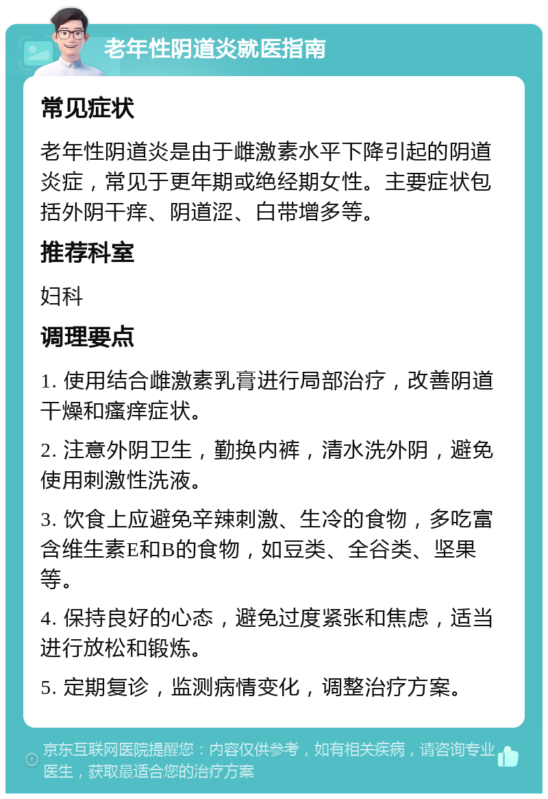 老年性阴道炎就医指南 常见症状 老年性阴道炎是由于雌激素水平下降引起的阴道炎症，常见于更年期或绝经期女性。主要症状包括外阴干痒、阴道涩、白带增多等。 推荐科室 妇科 调理要点 1. 使用结合雌激素乳膏进行局部治疗，改善阴道干燥和瘙痒症状。 2. 注意外阴卫生，勤换内裤，清水洗外阴，避免使用刺激性洗液。 3. 饮食上应避免辛辣刺激、生冷的食物，多吃富含维生素E和B的食物，如豆类、全谷类、坚果等。 4. 保持良好的心态，避免过度紧张和焦虑，适当进行放松和锻炼。 5. 定期复诊，监测病情变化，调整治疗方案。