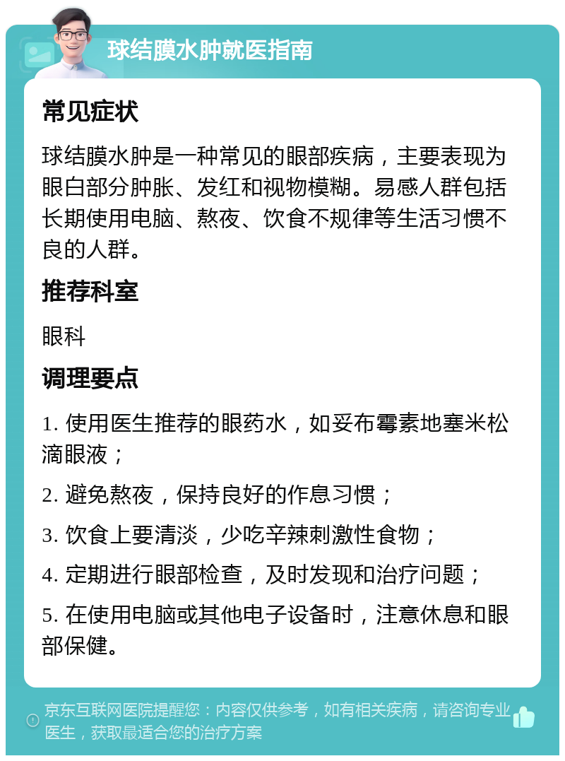 球结膜水肿就医指南 常见症状 球结膜水肿是一种常见的眼部疾病，主要表现为眼白部分肿胀、发红和视物模糊。易感人群包括长期使用电脑、熬夜、饮食不规律等生活习惯不良的人群。 推荐科室 眼科 调理要点 1. 使用医生推荐的眼药水，如妥布霉素地塞米松滴眼液； 2. 避免熬夜，保持良好的作息习惯； 3. 饮食上要清淡，少吃辛辣刺激性食物； 4. 定期进行眼部检查，及时发现和治疗问题； 5. 在使用电脑或其他电子设备时，注意休息和眼部保健。