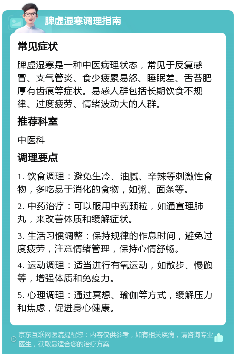 脾虚湿寒调理指南 常见症状 脾虚湿寒是一种中医病理状态，常见于反复感冒、支气管炎、食少疲累易怒、睡眠差、舌苔肥厚有齿痕等症状。易感人群包括长期饮食不规律、过度疲劳、情绪波动大的人群。 推荐科室 中医科 调理要点 1. 饮食调理：避免生冷、油腻、辛辣等刺激性食物，多吃易于消化的食物，如粥、面条等。 2. 中药治疗：可以服用中药颗粒，如通宣理肺丸，来改善体质和缓解症状。 3. 生活习惯调整：保持规律的作息时间，避免过度疲劳，注意情绪管理，保持心情舒畅。 4. 运动调理：适当进行有氧运动，如散步、慢跑等，增强体质和免疫力。 5. 心理调理：通过冥想、瑜伽等方式，缓解压力和焦虑，促进身心健康。