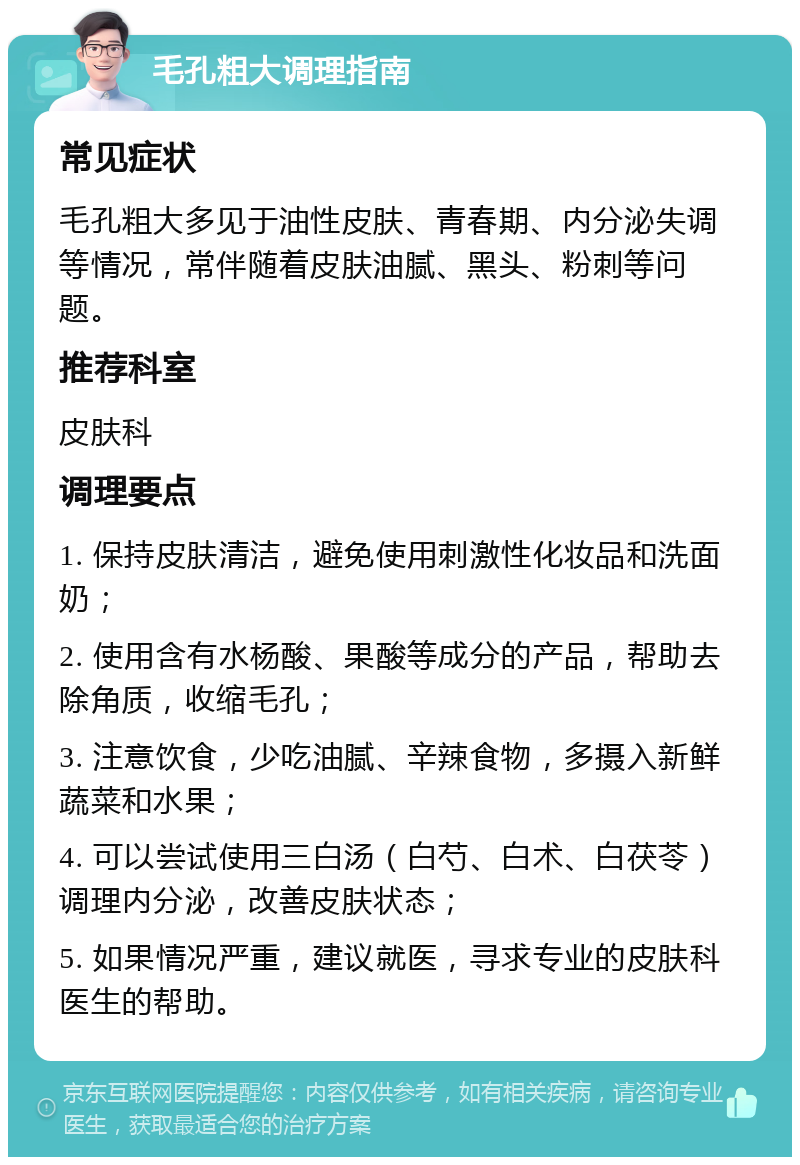 毛孔粗大调理指南 常见症状 毛孔粗大多见于油性皮肤、青春期、内分泌失调等情况，常伴随着皮肤油腻、黑头、粉刺等问题。 推荐科室 皮肤科 调理要点 1. 保持皮肤清洁，避免使用刺激性化妆品和洗面奶； 2. 使用含有水杨酸、果酸等成分的产品，帮助去除角质，收缩毛孔； 3. 注意饮食，少吃油腻、辛辣食物，多摄入新鲜蔬菜和水果； 4. 可以尝试使用三白汤（白芍、白术、白茯苓）调理内分泌，改善皮肤状态； 5. 如果情况严重，建议就医，寻求专业的皮肤科医生的帮助。