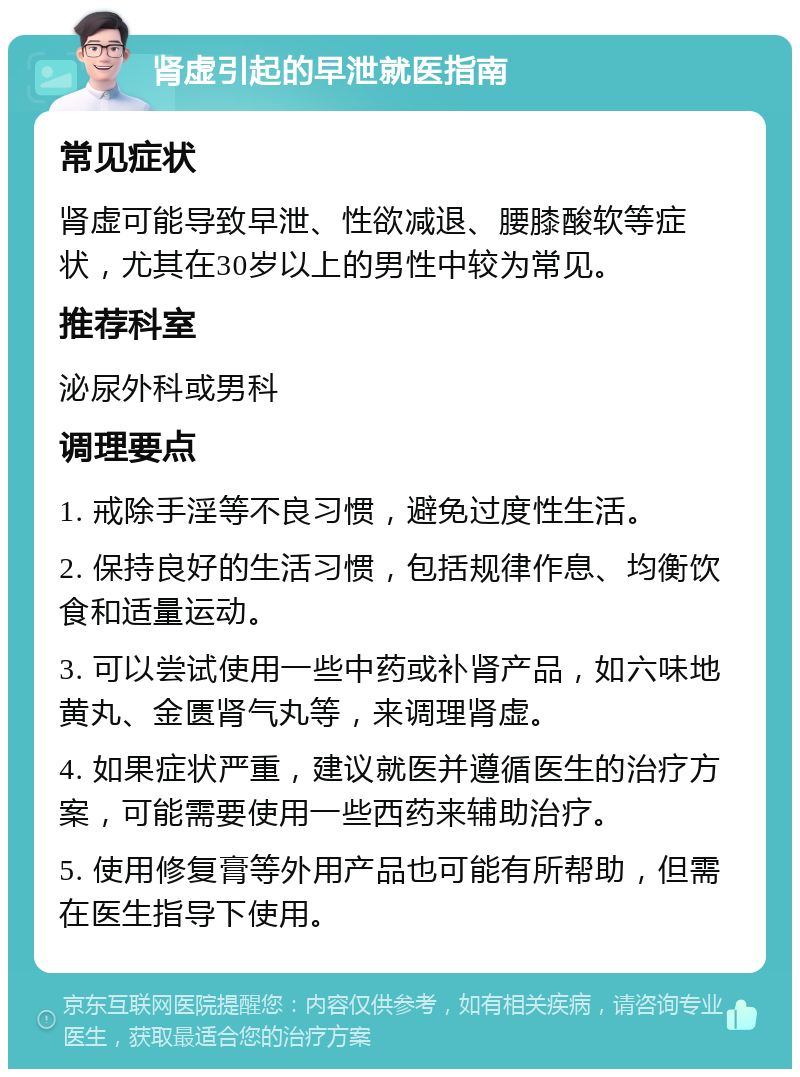 肾虚引起的早泄就医指南 常见症状 肾虚可能导致早泄、性欲减退、腰膝酸软等症状，尤其在30岁以上的男性中较为常见。 推荐科室 泌尿外科或男科 调理要点 1. 戒除手淫等不良习惯，避免过度性生活。 2. 保持良好的生活习惯，包括规律作息、均衡饮食和适量运动。 3. 可以尝试使用一些中药或补肾产品，如六味地黄丸、金匮肾气丸等，来调理肾虚。 4. 如果症状严重，建议就医并遵循医生的治疗方案，可能需要使用一些西药来辅助治疗。 5. 使用修复膏等外用产品也可能有所帮助，但需在医生指导下使用。