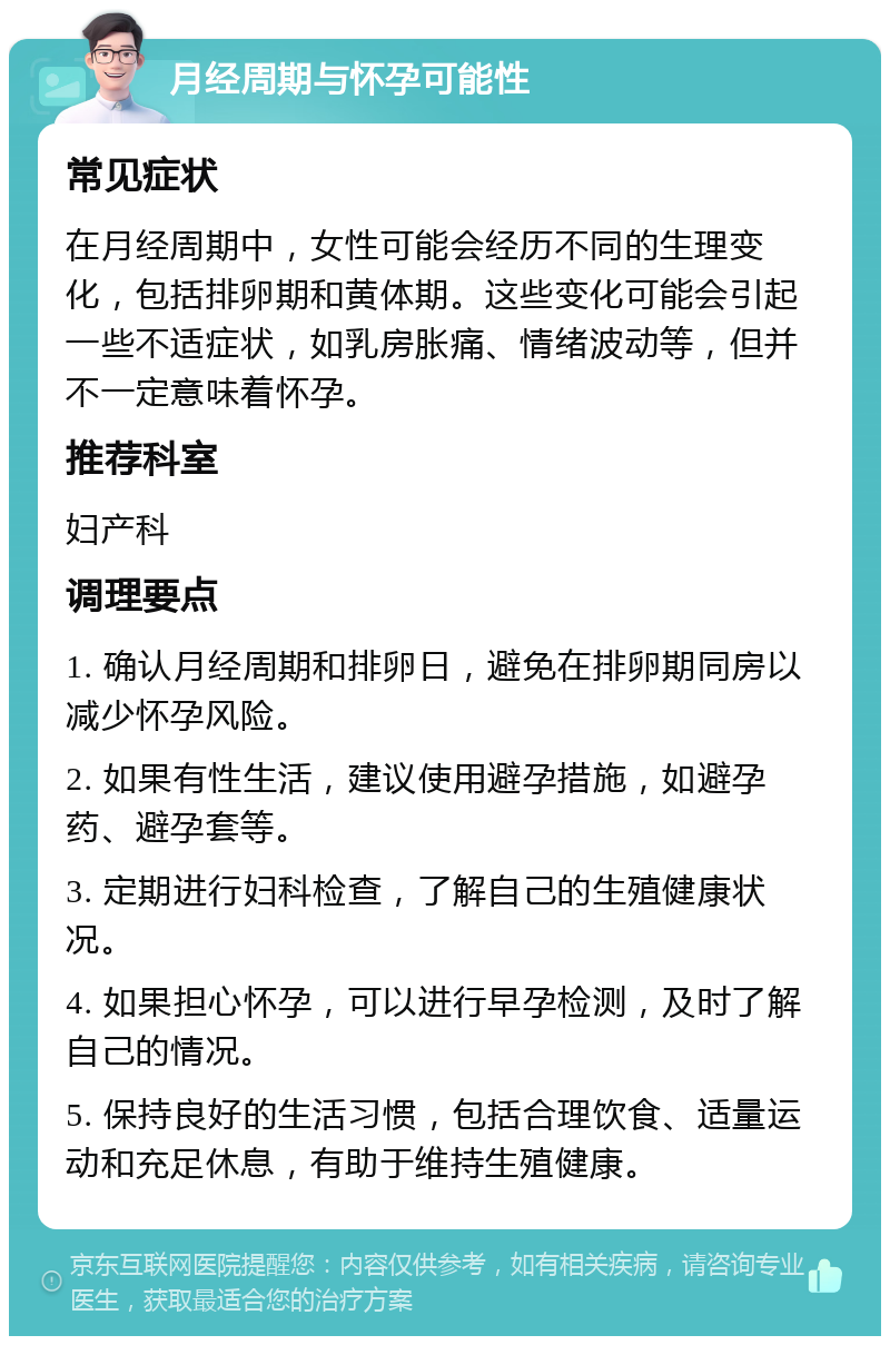 月经周期与怀孕可能性 常见症状 在月经周期中，女性可能会经历不同的生理变化，包括排卵期和黄体期。这些变化可能会引起一些不适症状，如乳房胀痛、情绪波动等，但并不一定意味着怀孕。 推荐科室 妇产科 调理要点 1. 确认月经周期和排卵日，避免在排卵期同房以减少怀孕风险。 2. 如果有性生活，建议使用避孕措施，如避孕药、避孕套等。 3. 定期进行妇科检查，了解自己的生殖健康状况。 4. 如果担心怀孕，可以进行早孕检测，及时了解自己的情况。 5. 保持良好的生活习惯，包括合理饮食、适量运动和充足休息，有助于维持生殖健康。