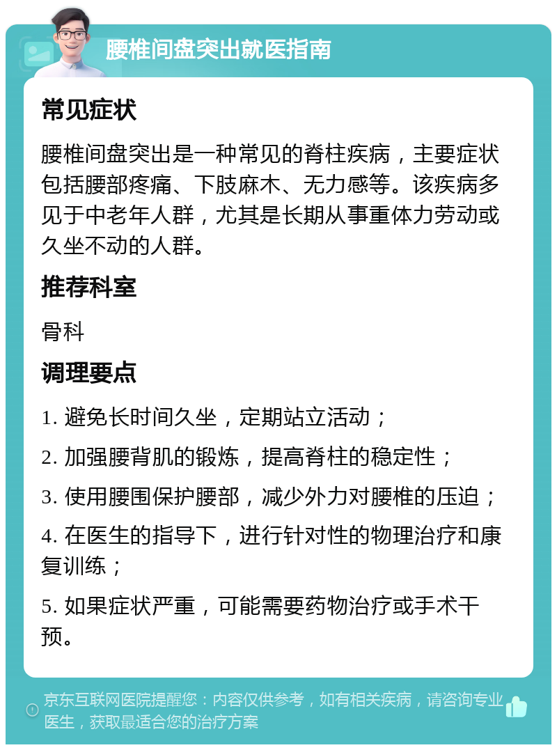 腰椎间盘突出就医指南 常见症状 腰椎间盘突出是一种常见的脊柱疾病，主要症状包括腰部疼痛、下肢麻木、无力感等。该疾病多见于中老年人群，尤其是长期从事重体力劳动或久坐不动的人群。 推荐科室 骨科 调理要点 1. 避免长时间久坐，定期站立活动； 2. 加强腰背肌的锻炼，提高脊柱的稳定性； 3. 使用腰围保护腰部，减少外力对腰椎的压迫； 4. 在医生的指导下，进行针对性的物理治疗和康复训练； 5. 如果症状严重，可能需要药物治疗或手术干预。