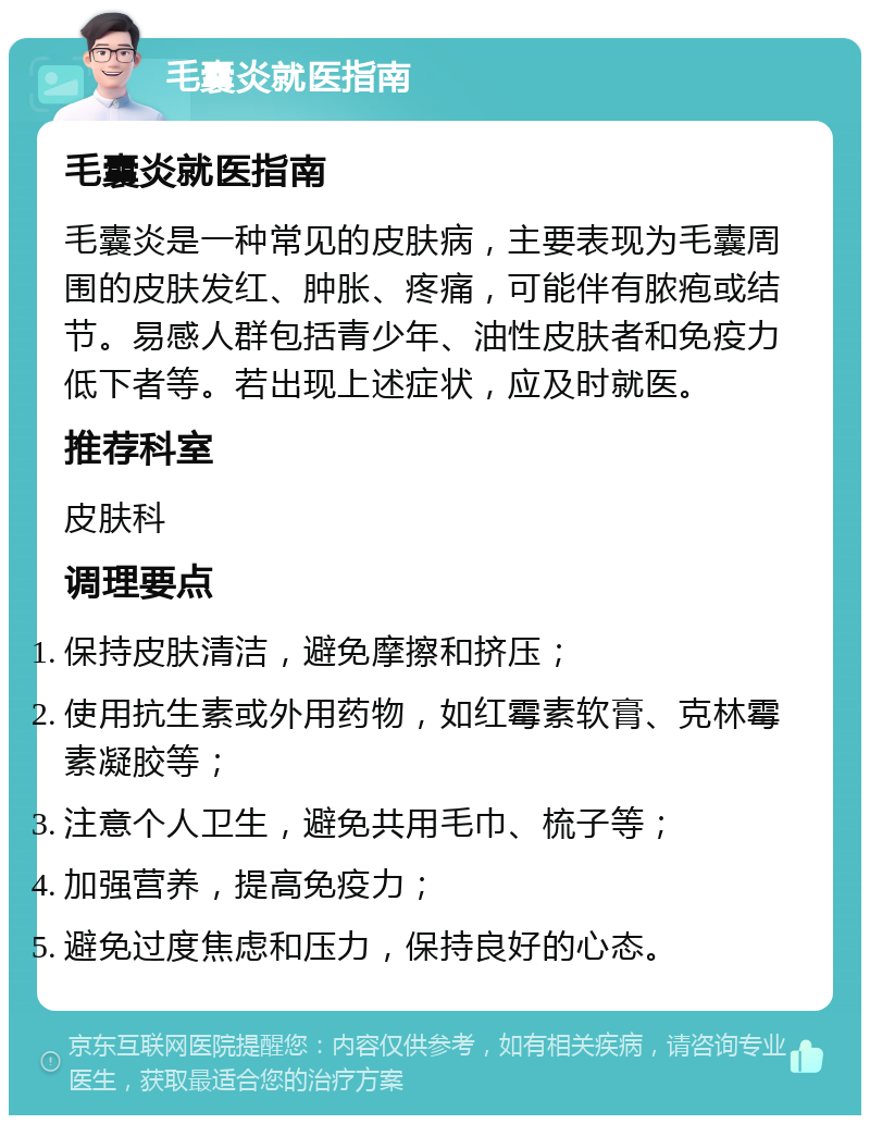 毛囊炎就医指南 毛囊炎就医指南 毛囊炎是一种常见的皮肤病，主要表现为毛囊周围的皮肤发红、肿胀、疼痛，可能伴有脓疱或结节。易感人群包括青少年、油性皮肤者和免疫力低下者等。若出现上述症状，应及时就医。 推荐科室 皮肤科 调理要点 保持皮肤清洁，避免摩擦和挤压； 使用抗生素或外用药物，如红霉素软膏、克林霉素凝胶等； 注意个人卫生，避免共用毛巾、梳子等； 加强营养，提高免疫力； 避免过度焦虑和压力，保持良好的心态。