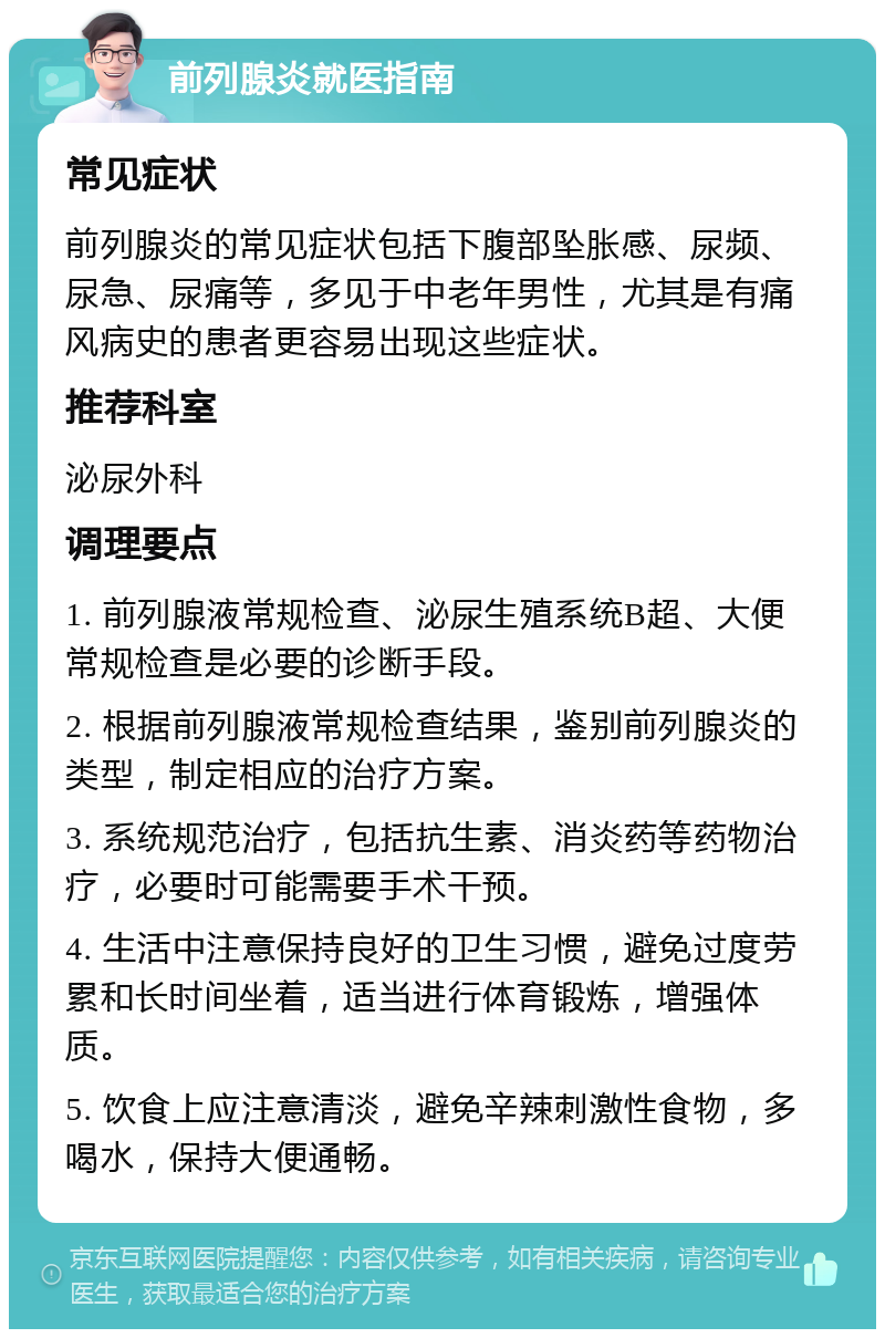 前列腺炎就医指南 常见症状 前列腺炎的常见症状包括下腹部坠胀感、尿频、尿急、尿痛等，多见于中老年男性，尤其是有痛风病史的患者更容易出现这些症状。 推荐科室 泌尿外科 调理要点 1. 前列腺液常规检查、泌尿生殖系统B超、大便常规检查是必要的诊断手段。 2. 根据前列腺液常规检查结果，鉴别前列腺炎的类型，制定相应的治疗方案。 3. 系统规范治疗，包括抗生素、消炎药等药物治疗，必要时可能需要手术干预。 4. 生活中注意保持良好的卫生习惯，避免过度劳累和长时间坐着，适当进行体育锻炼，增强体质。 5. 饮食上应注意清淡，避免辛辣刺激性食物，多喝水，保持大便通畅。