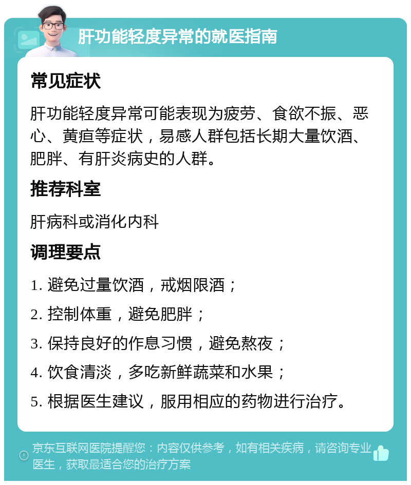 肝功能轻度异常的就医指南 常见症状 肝功能轻度异常可能表现为疲劳、食欲不振、恶心、黄疸等症状，易感人群包括长期大量饮酒、肥胖、有肝炎病史的人群。 推荐科室 肝病科或消化内科 调理要点 1. 避免过量饮酒，戒烟限酒； 2. 控制体重，避免肥胖； 3. 保持良好的作息习惯，避免熬夜； 4. 饮食清淡，多吃新鲜蔬菜和水果； 5. 根据医生建议，服用相应的药物进行治疗。