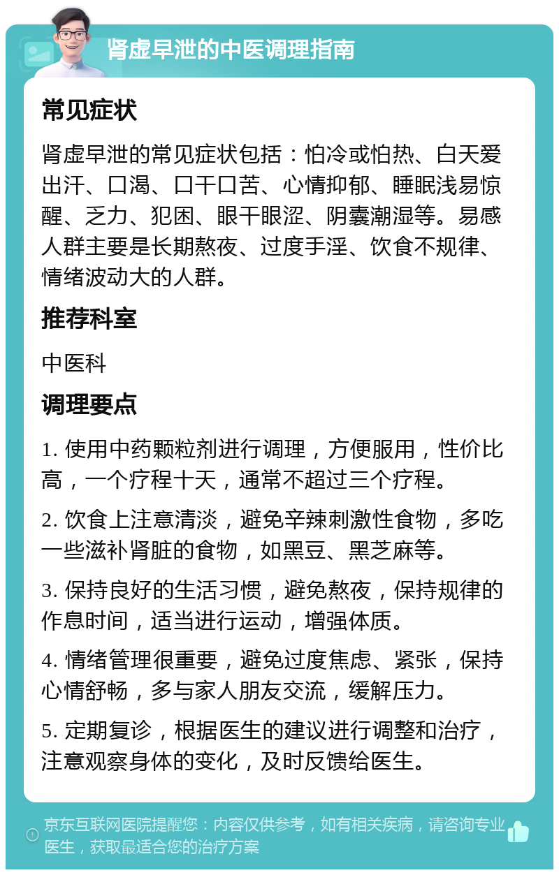 肾虚早泄的中医调理指南 常见症状 肾虚早泄的常见症状包括：怕冷或怕热、白天爱出汗、口渴、口干口苦、心情抑郁、睡眠浅易惊醒、乏力、犯困、眼干眼涩、阴囊潮湿等。易感人群主要是长期熬夜、过度手淫、饮食不规律、情绪波动大的人群。 推荐科室 中医科 调理要点 1. 使用中药颗粒剂进行调理，方便服用，性价比高，一个疗程十天，通常不超过三个疗程。 2. 饮食上注意清淡，避免辛辣刺激性食物，多吃一些滋补肾脏的食物，如黑豆、黑芝麻等。 3. 保持良好的生活习惯，避免熬夜，保持规律的作息时间，适当进行运动，增强体质。 4. 情绪管理很重要，避免过度焦虑、紧张，保持心情舒畅，多与家人朋友交流，缓解压力。 5. 定期复诊，根据医生的建议进行调整和治疗，注意观察身体的变化，及时反馈给医生。