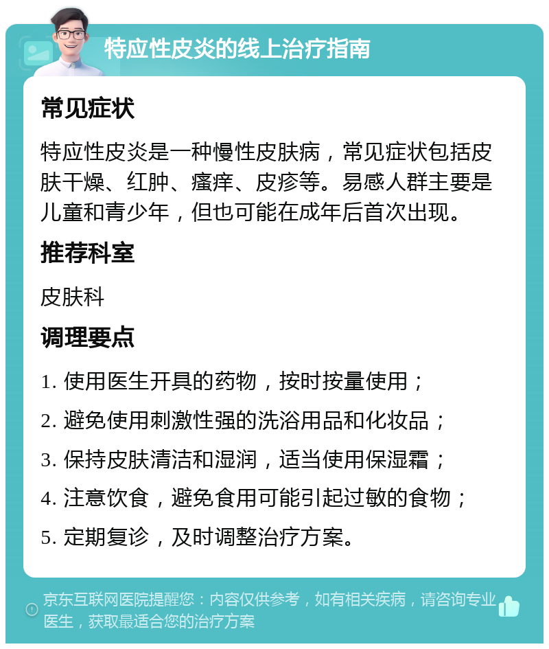 特应性皮炎的线上治疗指南 常见症状 特应性皮炎是一种慢性皮肤病，常见症状包括皮肤干燥、红肿、瘙痒、皮疹等。易感人群主要是儿童和青少年，但也可能在成年后首次出现。 推荐科室 皮肤科 调理要点 1. 使用医生开具的药物，按时按量使用； 2. 避免使用刺激性强的洗浴用品和化妆品； 3. 保持皮肤清洁和湿润，适当使用保湿霜； 4. 注意饮食，避免食用可能引起过敏的食物； 5. 定期复诊，及时调整治疗方案。