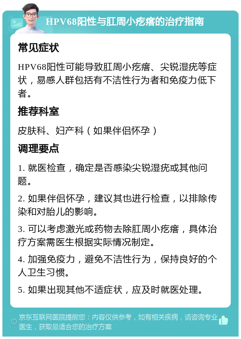 HPV68阳性与肛周小疙瘩的治疗指南 常见症状 HPV68阳性可能导致肛周小疙瘩、尖锐湿疣等症状，易感人群包括有不洁性行为者和免疫力低下者。 推荐科室 皮肤科、妇产科（如果伴侣怀孕） 调理要点 1. 就医检查，确定是否感染尖锐湿疣或其他问题。 2. 如果伴侣怀孕，建议其也进行检查，以排除传染和对胎儿的影响。 3. 可以考虑激光或药物去除肛周小疙瘩，具体治疗方案需医生根据实际情况制定。 4. 加强免疫力，避免不洁性行为，保持良好的个人卫生习惯。 5. 如果出现其他不适症状，应及时就医处理。