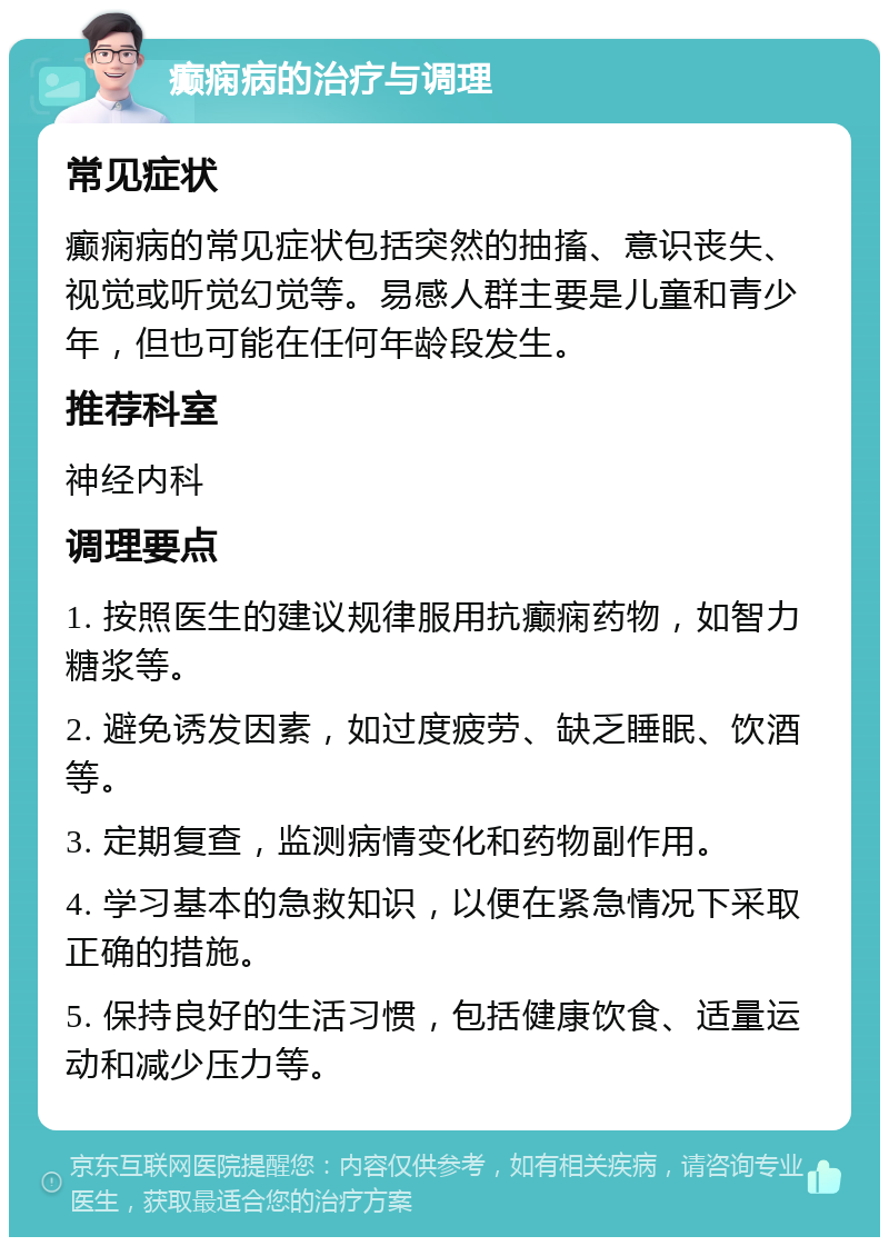 癫痫病的治疗与调理 常见症状 癫痫病的常见症状包括突然的抽搐、意识丧失、视觉或听觉幻觉等。易感人群主要是儿童和青少年，但也可能在任何年龄段发生。 推荐科室 神经内科 调理要点 1. 按照医生的建议规律服用抗癫痫药物，如智力糖浆等。 2. 避免诱发因素，如过度疲劳、缺乏睡眠、饮酒等。 3. 定期复查，监测病情变化和药物副作用。 4. 学习基本的急救知识，以便在紧急情况下采取正确的措施。 5. 保持良好的生活习惯，包括健康饮食、适量运动和减少压力等。