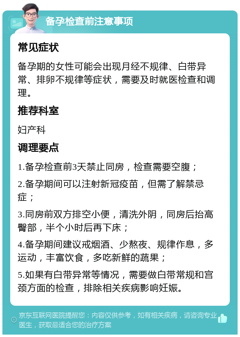 备孕检查前注意事项 常见症状 备孕期的女性可能会出现月经不规律、白带异常、排卵不规律等症状，需要及时就医检查和调理。 推荐科室 妇产科 调理要点 1.备孕检查前3天禁止同房，检查需要空腹； 2.备孕期间可以注射新冠疫苗，但需了解禁忌症； 3.同房前双方排空小便，清洗外阴，同房后抬高臀部，半个小时后再下床； 4.备孕期间建议戒烟酒、少熬夜、规律作息，多运动，丰富饮食，多吃新鲜的蔬果； 5.如果有白带异常等情况，需要做白带常规和宫颈方面的检查，排除相关疾病影响妊娠。