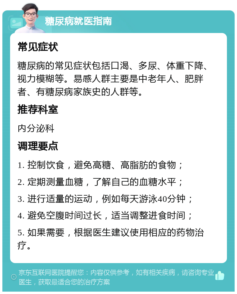 糖尿病就医指南 常见症状 糖尿病的常见症状包括口渴、多尿、体重下降、视力模糊等。易感人群主要是中老年人、肥胖者、有糖尿病家族史的人群等。 推荐科室 内分泌科 调理要点 1. 控制饮食，避免高糖、高脂肪的食物； 2. 定期测量血糖，了解自己的血糖水平； 3. 进行适量的运动，例如每天游泳40分钟； 4. 避免空腹时间过长，适当调整进食时间； 5. 如果需要，根据医生建议使用相应的药物治疗。