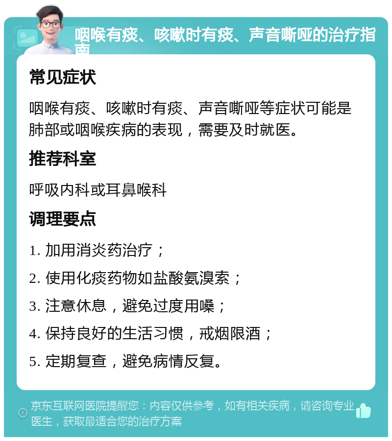 咽喉有痰、咳嗽时有痰、声音嘶哑的治疗指南 常见症状 咽喉有痰、咳嗽时有痰、声音嘶哑等症状可能是肺部或咽喉疾病的表现，需要及时就医。 推荐科室 呼吸内科或耳鼻喉科 调理要点 1. 加用消炎药治疗； 2. 使用化痰药物如盐酸氨溴索； 3. 注意休息，避免过度用嗓； 4. 保持良好的生活习惯，戒烟限酒； 5. 定期复查，避免病情反复。