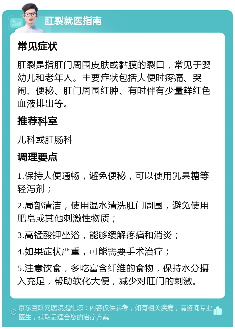 肛裂就医指南 常见症状 肛裂是指肛门周围皮肤或黏膜的裂口，常见于婴幼儿和老年人。主要症状包括大便时疼痛、哭闹、便秘、肛门周围红肿、有时伴有少量鲜红色血液排出等。 推荐科室 儿科或肛肠科 调理要点 1.保持大便通畅，避免便秘，可以使用乳果糖等轻泻剂； 2.局部清洁，使用温水清洗肛门周围，避免使用肥皂或其他刺激性物质； 3.高锰酸钾坐浴，能够缓解疼痛和消炎； 4.如果症状严重，可能需要手术治疗； 5.注意饮食，多吃富含纤维的食物，保持水分摄入充足，帮助软化大便，减少对肛门的刺激。