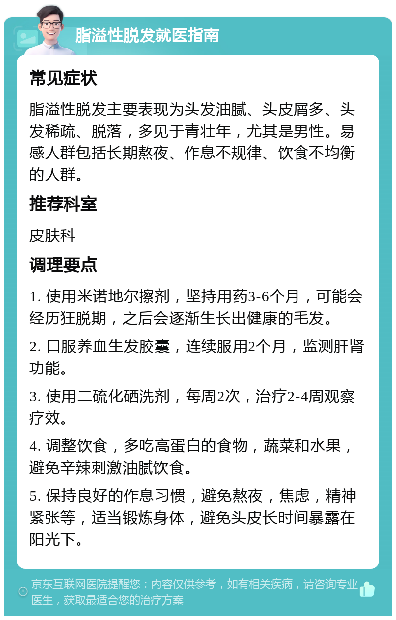 脂溢性脱发就医指南 常见症状 脂溢性脱发主要表现为头发油腻、头皮屑多、头发稀疏、脱落，多见于青壮年，尤其是男性。易感人群包括长期熬夜、作息不规律、饮食不均衡的人群。 推荐科室 皮肤科 调理要点 1. 使用米诺地尔擦剂，坚持用药3-6个月，可能会经历狂脱期，之后会逐渐生长出健康的毛发。 2. 口服养血生发胶囊，连续服用2个月，监测肝肾功能。 3. 使用二硫化硒洗剂，每周2次，治疗2-4周观察疗效。 4. 调整饮食，多吃高蛋白的食物，蔬菜和水果，避免辛辣刺激油腻饮食。 5. 保持良好的作息习惯，避免熬夜，焦虑，精神紧张等，适当锻炼身体，避免头皮长时间暴露在阳光下。