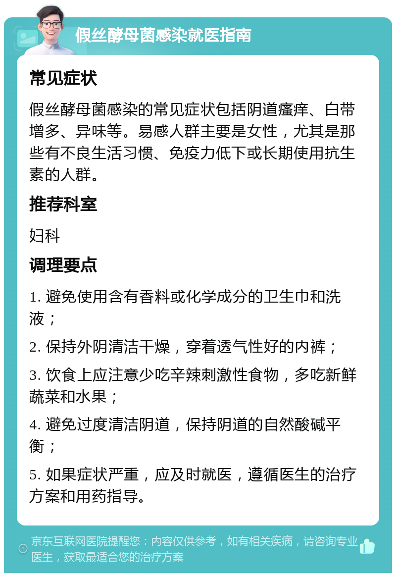 假丝酵母菌感染就医指南 常见症状 假丝酵母菌感染的常见症状包括阴道瘙痒、白带增多、异味等。易感人群主要是女性，尤其是那些有不良生活习惯、免疫力低下或长期使用抗生素的人群。 推荐科室 妇科 调理要点 1. 避免使用含有香料或化学成分的卫生巾和洗液； 2. 保持外阴清洁干燥，穿着透气性好的内裤； 3. 饮食上应注意少吃辛辣刺激性食物，多吃新鲜蔬菜和水果； 4. 避免过度清洁阴道，保持阴道的自然酸碱平衡； 5. 如果症状严重，应及时就医，遵循医生的治疗方案和用药指导。