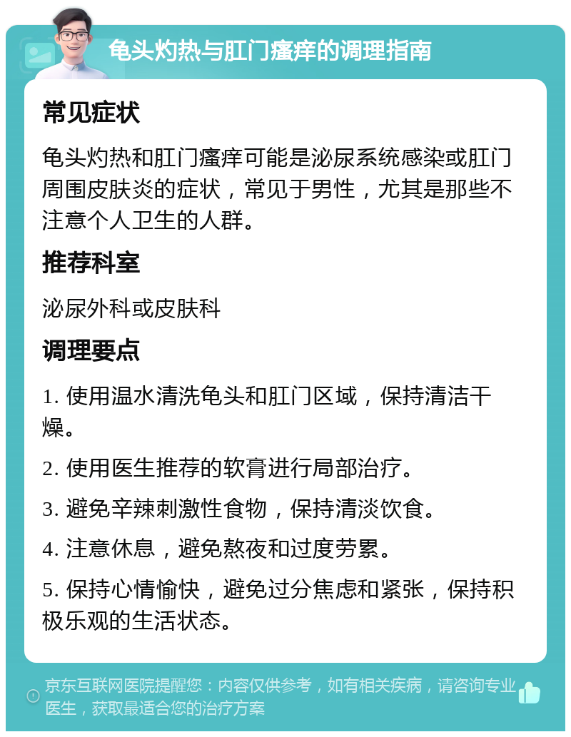 龟头灼热与肛门瘙痒的调理指南 常见症状 龟头灼热和肛门瘙痒可能是泌尿系统感染或肛门周围皮肤炎的症状，常见于男性，尤其是那些不注意个人卫生的人群。 推荐科室 泌尿外科或皮肤科 调理要点 1. 使用温水清洗龟头和肛门区域，保持清洁干燥。 2. 使用医生推荐的软膏进行局部治疗。 3. 避免辛辣刺激性食物，保持清淡饮食。 4. 注意休息，避免熬夜和过度劳累。 5. 保持心情愉快，避免过分焦虑和紧张，保持积极乐观的生活状态。