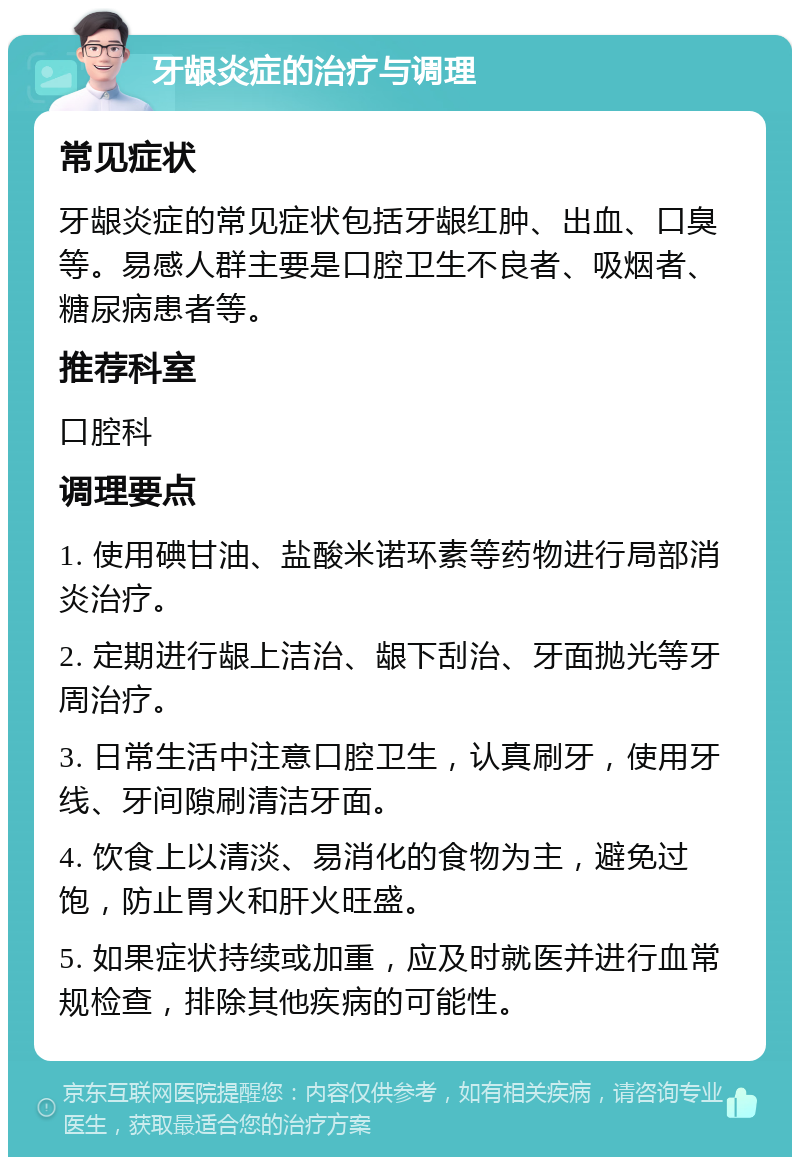 牙龈炎症的治疗与调理 常见症状 牙龈炎症的常见症状包括牙龈红肿、出血、口臭等。易感人群主要是口腔卫生不良者、吸烟者、糖尿病患者等。 推荐科室 口腔科 调理要点 1. 使用碘甘油、盐酸米诺环素等药物进行局部消炎治疗。 2. 定期进行龈上洁治、龈下刮治、牙面抛光等牙周治疗。 3. 日常生活中注意口腔卫生，认真刷牙，使用牙线、牙间隙刷清洁牙面。 4. 饮食上以清淡、易消化的食物为主，避免过饱，防止胃火和肝火旺盛。 5. 如果症状持续或加重，应及时就医并进行血常规检查，排除其他疾病的可能性。