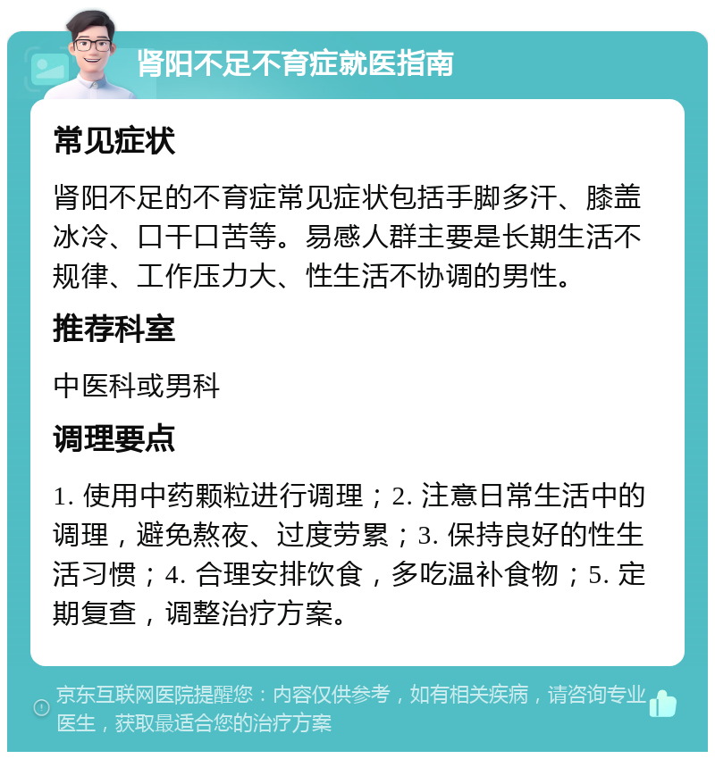 肾阳不足不育症就医指南 常见症状 肾阳不足的不育症常见症状包括手脚多汗、膝盖冰冷、口干口苦等。易感人群主要是长期生活不规律、工作压力大、性生活不协调的男性。 推荐科室 中医科或男科 调理要点 1. 使用中药颗粒进行调理；2. 注意日常生活中的调理，避免熬夜、过度劳累；3. 保持良好的性生活习惯；4. 合理安排饮食，多吃温补食物；5. 定期复查，调整治疗方案。