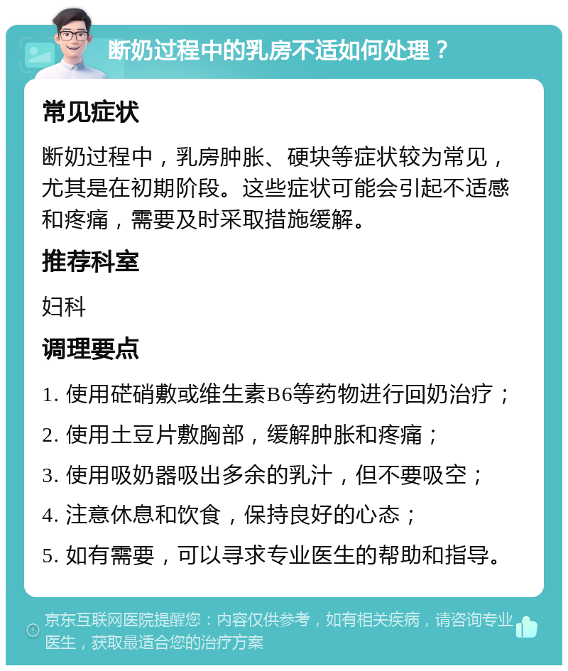 断奶过程中的乳房不适如何处理？ 常见症状 断奶过程中，乳房肿胀、硬块等症状较为常见，尤其是在初期阶段。这些症状可能会引起不适感和疼痛，需要及时采取措施缓解。 推荐科室 妇科 调理要点 1. 使用硭硝敷或维生素B6等药物进行回奶治疗； 2. 使用土豆片敷胸部，缓解肿胀和疼痛； 3. 使用吸奶器吸出多余的乳汁，但不要吸空； 4. 注意休息和饮食，保持良好的心态； 5. 如有需要，可以寻求专业医生的帮助和指导。