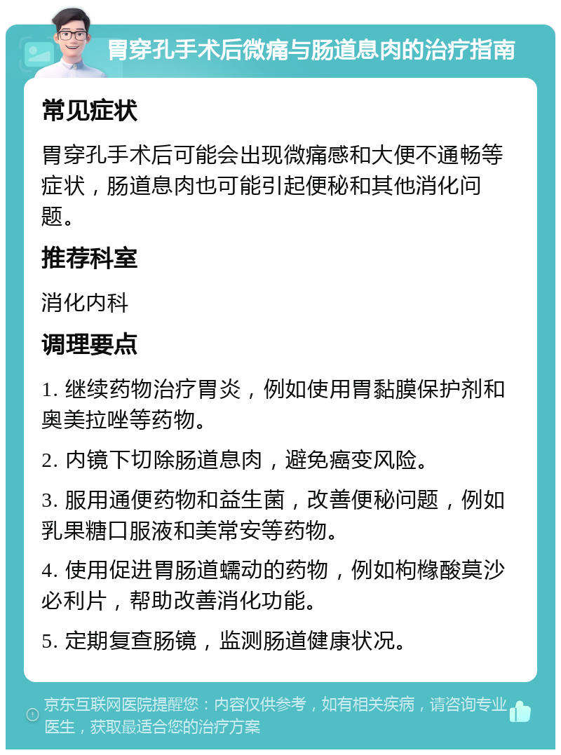 胃穿孔手术后微痛与肠道息肉的治疗指南 常见症状 胃穿孔手术后可能会出现微痛感和大便不通畅等症状，肠道息肉也可能引起便秘和其他消化问题。 推荐科室 消化内科 调理要点 1. 继续药物治疗胃炎，例如使用胃黏膜保护剂和奥美拉唑等药物。 2. 内镜下切除肠道息肉，避免癌变风险。 3. 服用通便药物和益生菌，改善便秘问题，例如乳果糖口服液和美常安等药物。 4. 使用促进胃肠道蠕动的药物，例如枸橼酸莫沙必利片，帮助改善消化功能。 5. 定期复查肠镜，监测肠道健康状况。