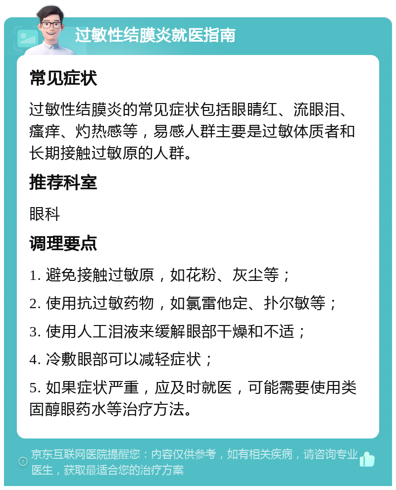 过敏性结膜炎就医指南 常见症状 过敏性结膜炎的常见症状包括眼睛红、流眼泪、瘙痒、灼热感等，易感人群主要是过敏体质者和长期接触过敏原的人群。 推荐科室 眼科 调理要点 1. 避免接触过敏原，如花粉、灰尘等； 2. 使用抗过敏药物，如氯雷他定、扑尔敏等； 3. 使用人工泪液来缓解眼部干燥和不适； 4. 冷敷眼部可以减轻症状； 5. 如果症状严重，应及时就医，可能需要使用类固醇眼药水等治疗方法。