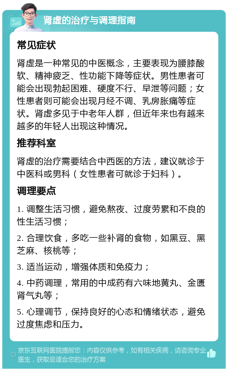 肾虚的治疗与调理指南 常见症状 肾虚是一种常见的中医概念，主要表现为腰膝酸软、精神疲乏、性功能下降等症状。男性患者可能会出现勃起困难、硬度不行、早泄等问题；女性患者则可能会出现月经不调、乳房胀痛等症状。肾虚多见于中老年人群，但近年来也有越来越多的年轻人出现这种情况。 推荐科室 肾虚的治疗需要结合中西医的方法，建议就诊于中医科或男科（女性患者可就诊于妇科）。 调理要点 1. 调整生活习惯，避免熬夜、过度劳累和不良的性生活习惯； 2. 合理饮食，多吃一些补肾的食物，如黑豆、黑芝麻、核桃等； 3. 适当运动，增强体质和免疫力； 4. 中药调理，常用的中成药有六味地黄丸、金匮肾气丸等； 5. 心理调节，保持良好的心态和情绪状态，避免过度焦虑和压力。