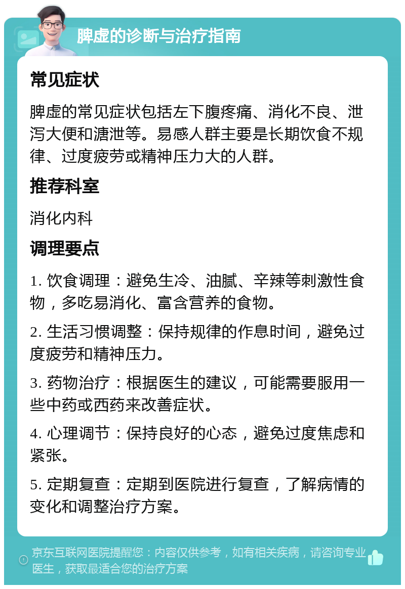 脾虚的诊断与治疗指南 常见症状 脾虚的常见症状包括左下腹疼痛、消化不良、泄泻大便和溏泄等。易感人群主要是长期饮食不规律、过度疲劳或精神压力大的人群。 推荐科室 消化内科 调理要点 1. 饮食调理：避免生冷、油腻、辛辣等刺激性食物，多吃易消化、富含营养的食物。 2. 生活习惯调整：保持规律的作息时间，避免过度疲劳和精神压力。 3. 药物治疗：根据医生的建议，可能需要服用一些中药或西药来改善症状。 4. 心理调节：保持良好的心态，避免过度焦虑和紧张。 5. 定期复查：定期到医院进行复查，了解病情的变化和调整治疗方案。