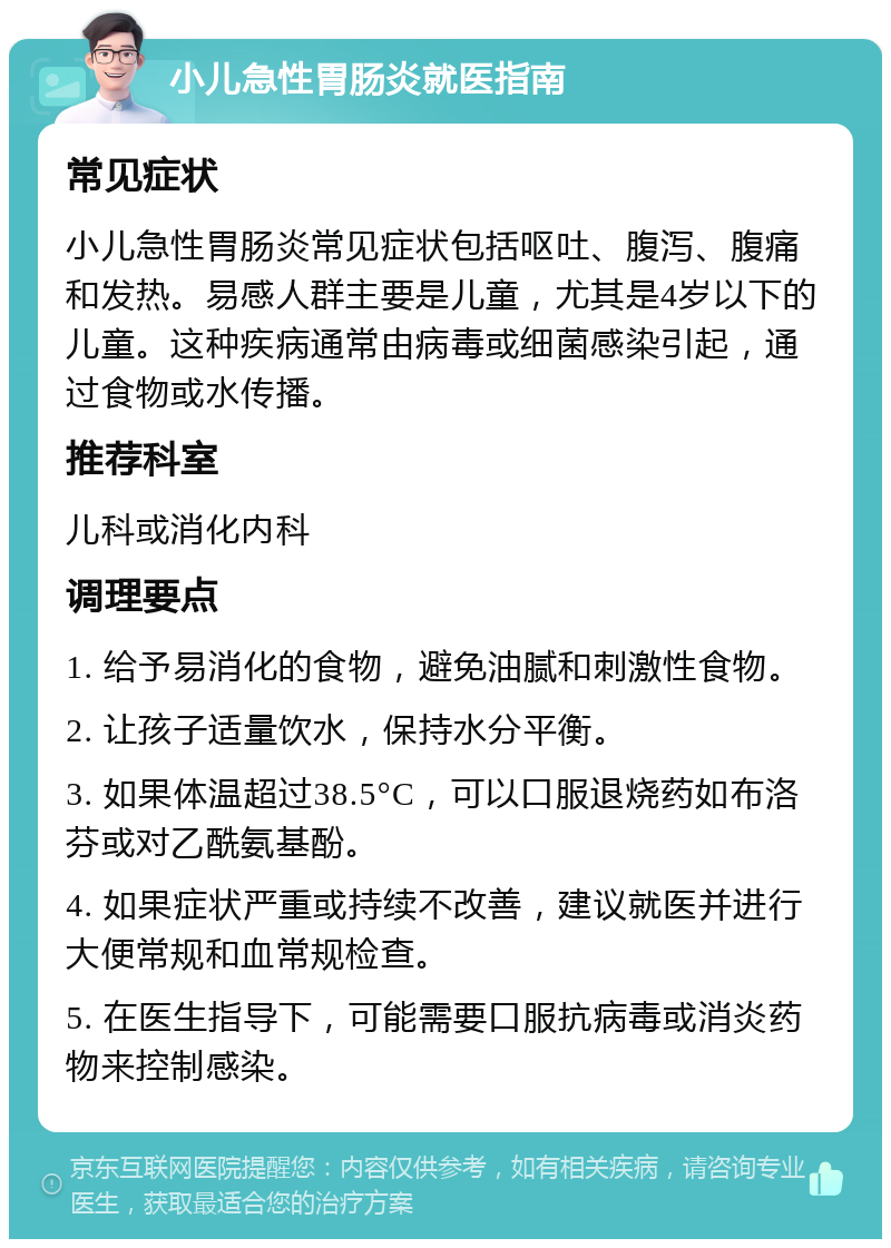 小儿急性胃肠炎就医指南 常见症状 小儿急性胃肠炎常见症状包括呕吐、腹泻、腹痛和发热。易感人群主要是儿童，尤其是4岁以下的儿童。这种疾病通常由病毒或细菌感染引起，通过食物或水传播。 推荐科室 儿科或消化内科 调理要点 1. 给予易消化的食物，避免油腻和刺激性食物。 2. 让孩子适量饮水，保持水分平衡。 3. 如果体温超过38.5°C，可以口服退烧药如布洛芬或对乙酰氨基酚。 4. 如果症状严重或持续不改善，建议就医并进行大便常规和血常规检查。 5. 在医生指导下，可能需要口服抗病毒或消炎药物来控制感染。