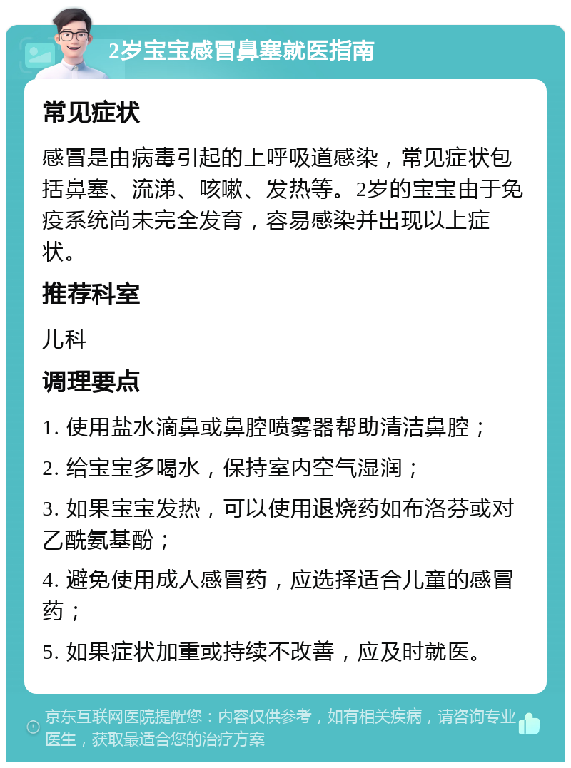 2岁宝宝感冒鼻塞就医指南 常见症状 感冒是由病毒引起的上呼吸道感染，常见症状包括鼻塞、流涕、咳嗽、发热等。2岁的宝宝由于免疫系统尚未完全发育，容易感染并出现以上症状。 推荐科室 儿科 调理要点 1. 使用盐水滴鼻或鼻腔喷雾器帮助清洁鼻腔； 2. 给宝宝多喝水，保持室内空气湿润； 3. 如果宝宝发热，可以使用退烧药如布洛芬或对乙酰氨基酚； 4. 避免使用成人感冒药，应选择适合儿童的感冒药； 5. 如果症状加重或持续不改善，应及时就医。