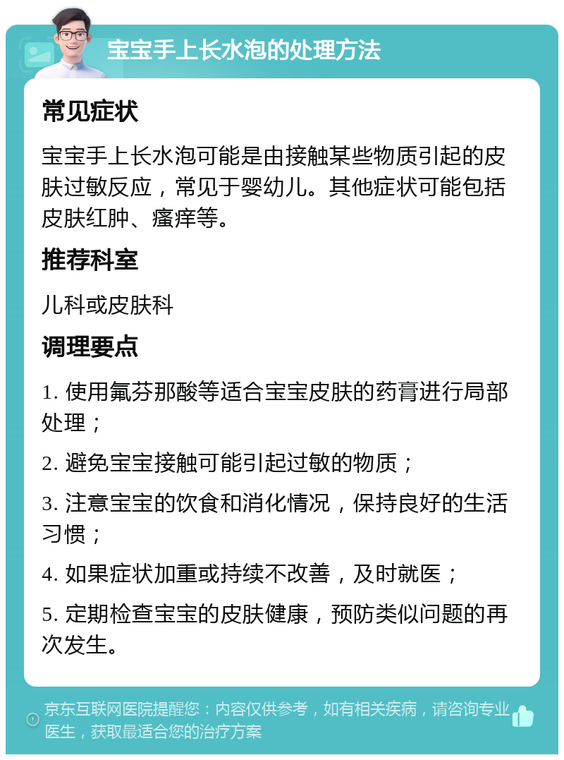 宝宝手上长水泡的处理方法 常见症状 宝宝手上长水泡可能是由接触某些物质引起的皮肤过敏反应，常见于婴幼儿。其他症状可能包括皮肤红肿、瘙痒等。 推荐科室 儿科或皮肤科 调理要点 1. 使用氟芬那酸等适合宝宝皮肤的药膏进行局部处理； 2. 避免宝宝接触可能引起过敏的物质； 3. 注意宝宝的饮食和消化情况，保持良好的生活习惯； 4. 如果症状加重或持续不改善，及时就医； 5. 定期检查宝宝的皮肤健康，预防类似问题的再次发生。