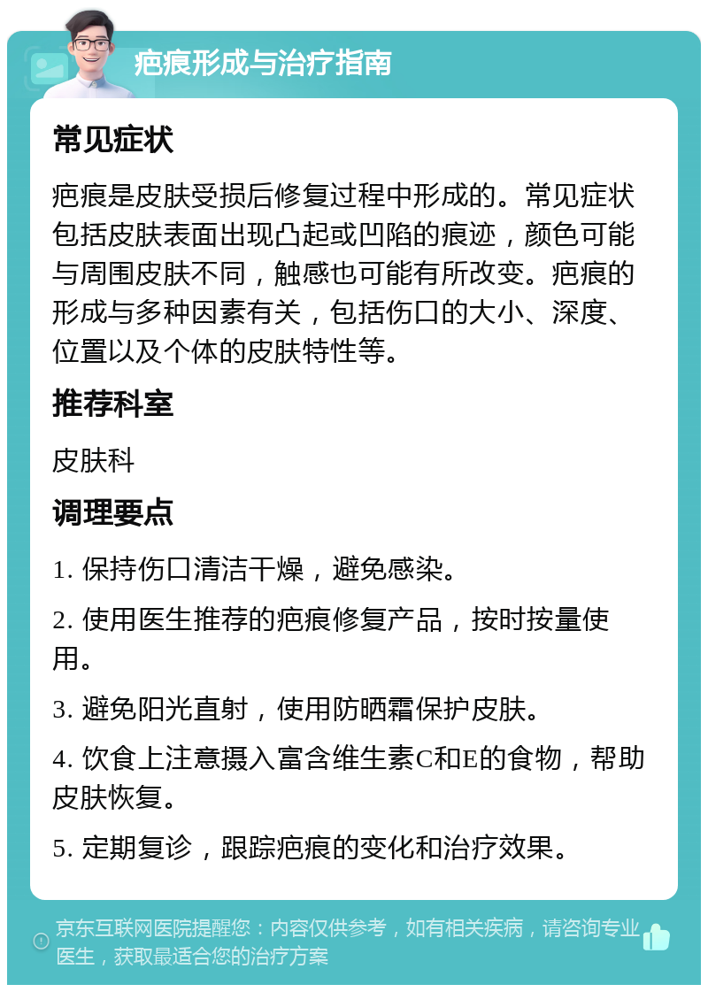 疤痕形成与治疗指南 常见症状 疤痕是皮肤受损后修复过程中形成的。常见症状包括皮肤表面出现凸起或凹陷的痕迹，颜色可能与周围皮肤不同，触感也可能有所改变。疤痕的形成与多种因素有关，包括伤口的大小、深度、位置以及个体的皮肤特性等。 推荐科室 皮肤科 调理要点 1. 保持伤口清洁干燥，避免感染。 2. 使用医生推荐的疤痕修复产品，按时按量使用。 3. 避免阳光直射，使用防晒霜保护皮肤。 4. 饮食上注意摄入富含维生素C和E的食物，帮助皮肤恢复。 5. 定期复诊，跟踪疤痕的变化和治疗效果。