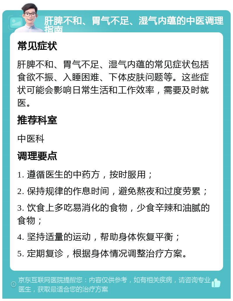 肝脾不和、胃气不足、湿气内蕴的中医调理指南 常见症状 肝脾不和、胃气不足、湿气内蕴的常见症状包括食欲不振、入睡困难、下体皮肤问题等。这些症状可能会影响日常生活和工作效率，需要及时就医。 推荐科室 中医科 调理要点 1. 遵循医生的中药方，按时服用； 2. 保持规律的作息时间，避免熬夜和过度劳累； 3. 饮食上多吃易消化的食物，少食辛辣和油腻的食物； 4. 坚持适量的运动，帮助身体恢复平衡； 5. 定期复诊，根据身体情况调整治疗方案。