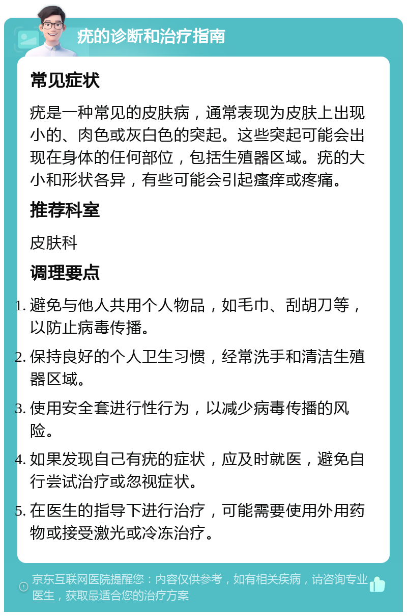 疣的诊断和治疗指南 常见症状 疣是一种常见的皮肤病，通常表现为皮肤上出现小的、肉色或灰白色的突起。这些突起可能会出现在身体的任何部位，包括生殖器区域。疣的大小和形状各异，有些可能会引起瘙痒或疼痛。 推荐科室 皮肤科 调理要点 避免与他人共用个人物品，如毛巾、刮胡刀等，以防止病毒传播。 保持良好的个人卫生习惯，经常洗手和清洁生殖器区域。 使用安全套进行性行为，以减少病毒传播的风险。 如果发现自己有疣的症状，应及时就医，避免自行尝试治疗或忽视症状。 在医生的指导下进行治疗，可能需要使用外用药物或接受激光或冷冻治疗。