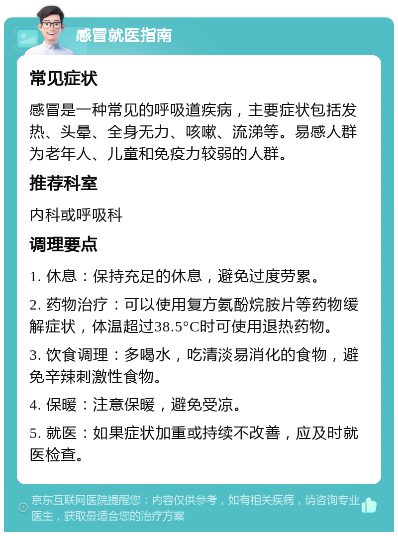 感冒就医指南 常见症状 感冒是一种常见的呼吸道疾病，主要症状包括发热、头晕、全身无力、咳嗽、流涕等。易感人群为老年人、儿童和免疫力较弱的人群。 推荐科室 内科或呼吸科 调理要点 1. 休息：保持充足的休息，避免过度劳累。 2. 药物治疗：可以使用复方氨酚烷胺片等药物缓解症状，体温超过38.5°C时可使用退热药物。 3. 饮食调理：多喝水，吃清淡易消化的食物，避免辛辣刺激性食物。 4. 保暖：注意保暖，避免受凉。 5. 就医：如果症状加重或持续不改善，应及时就医检查。