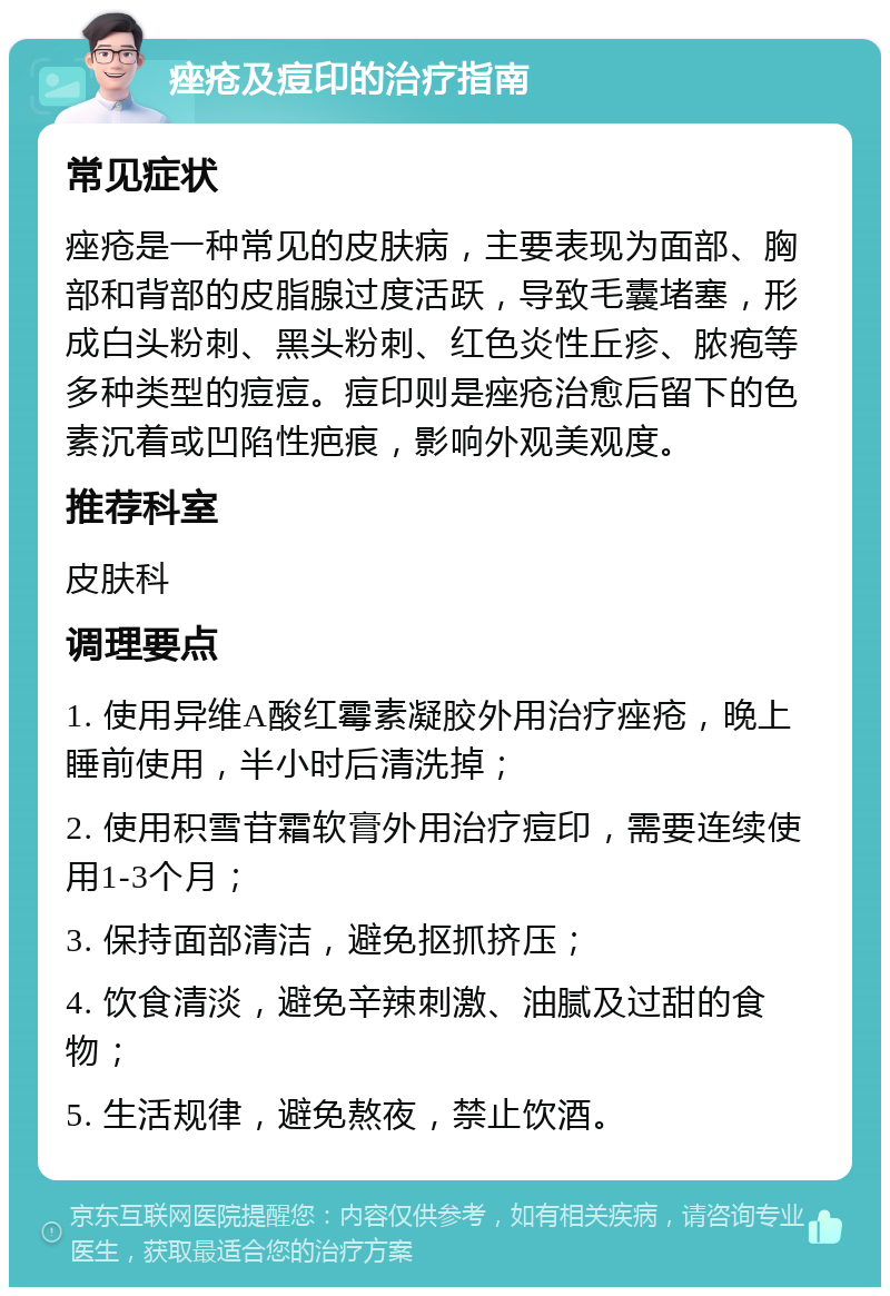 痤疮及痘印的治疗指南 常见症状 痤疮是一种常见的皮肤病，主要表现为面部、胸部和背部的皮脂腺过度活跃，导致毛囊堵塞，形成白头粉刺、黑头粉刺、红色炎性丘疹、脓疱等多种类型的痘痘。痘印则是痤疮治愈后留下的色素沉着或凹陷性疤痕，影响外观美观度。 推荐科室 皮肤科 调理要点 1. 使用异维A酸红霉素凝胶外用治疗痤疮，晚上睡前使用，半小时后清洗掉； 2. 使用积雪苷霜软膏外用治疗痘印，需要连续使用1-3个月； 3. 保持面部清洁，避免抠抓挤压； 4. 饮食清淡，避免辛辣刺激、油腻及过甜的食物； 5. 生活规律，避免熬夜，禁止饮酒。