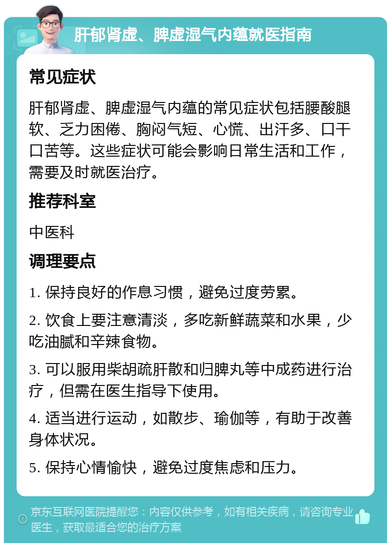 肝郁肾虚、脾虚湿气内蕴就医指南 常见症状 肝郁肾虚、脾虚湿气内蕴的常见症状包括腰酸腿软、乏力困倦、胸闷气短、心慌、出汗多、口干口苦等。这些症状可能会影响日常生活和工作，需要及时就医治疗。 推荐科室 中医科 调理要点 1. 保持良好的作息习惯，避免过度劳累。 2. 饮食上要注意清淡，多吃新鲜蔬菜和水果，少吃油腻和辛辣食物。 3. 可以服用柴胡疏肝散和归脾丸等中成药进行治疗，但需在医生指导下使用。 4. 适当进行运动，如散步、瑜伽等，有助于改善身体状况。 5. 保持心情愉快，避免过度焦虑和压力。