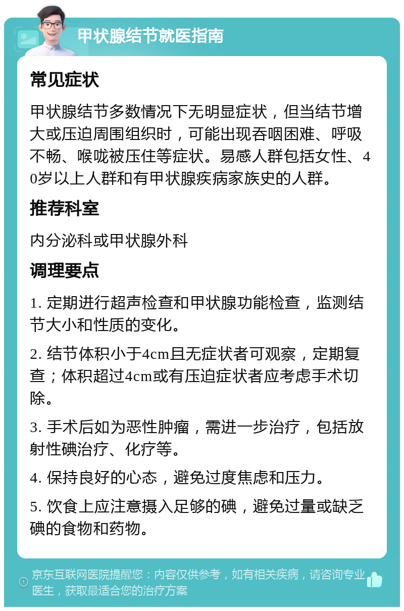 甲状腺结节就医指南 常见症状 甲状腺结节多数情况下无明显症状，但当结节增大或压迫周围组织时，可能出现吞咽困难、呼吸不畅、喉咙被压住等症状。易感人群包括女性、40岁以上人群和有甲状腺疾病家族史的人群。 推荐科室 内分泌科或甲状腺外科 调理要点 1. 定期进行超声检查和甲状腺功能检查，监测结节大小和性质的变化。 2. 结节体积小于4cm且无症状者可观察，定期复查；体积超过4cm或有压迫症状者应考虑手术切除。 3. 手术后如为恶性肿瘤，需进一步治疗，包括放射性碘治疗、化疗等。 4. 保持良好的心态，避免过度焦虑和压力。 5. 饮食上应注意摄入足够的碘，避免过量或缺乏碘的食物和药物。