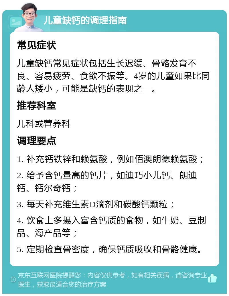 儿童缺钙的调理指南 常见症状 儿童缺钙常见症状包括生长迟缓、骨骼发育不良、容易疲劳、食欲不振等。4岁的儿童如果比同龄人矮小，可能是缺钙的表现之一。 推荐科室 儿科或营养科 调理要点 1. 补充钙铁锌和赖氨酸，例如佰澳朗德赖氨酸； 2. 给予含钙量高的钙片，如迪巧小儿钙、朗迪钙、钙尔奇钙； 3. 每天补充维生素D滴剂和碳酸钙颗粒； 4. 饮食上多摄入富含钙质的食物，如牛奶、豆制品、海产品等； 5. 定期检查骨密度，确保钙质吸收和骨骼健康。