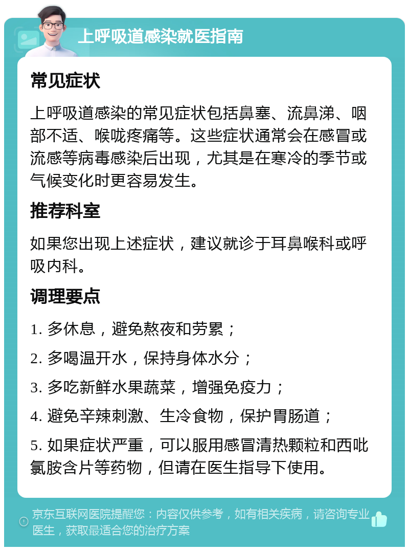 上呼吸道感染就医指南 常见症状 上呼吸道感染的常见症状包括鼻塞、流鼻涕、咽部不适、喉咙疼痛等。这些症状通常会在感冒或流感等病毒感染后出现，尤其是在寒冷的季节或气候变化时更容易发生。 推荐科室 如果您出现上述症状，建议就诊于耳鼻喉科或呼吸内科。 调理要点 1. 多休息，避免熬夜和劳累； 2. 多喝温开水，保持身体水分； 3. 多吃新鲜水果蔬菜，增强免疫力； 4. 避免辛辣刺激、生冷食物，保护胃肠道； 5. 如果症状严重，可以服用感冒清热颗粒和西吡氯胺含片等药物，但请在医生指导下使用。