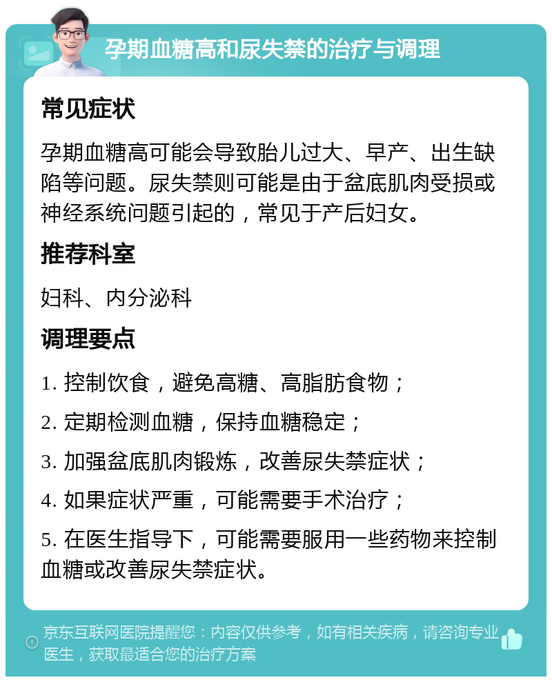 孕期血糖高和尿失禁的治疗与调理 常见症状 孕期血糖高可能会导致胎儿过大、早产、出生缺陷等问题。尿失禁则可能是由于盆底肌肉受损或神经系统问题引起的，常见于产后妇女。 推荐科室 妇科、内分泌科 调理要点 1. 控制饮食，避免高糖、高脂肪食物； 2. 定期检测血糖，保持血糖稳定； 3. 加强盆底肌肉锻炼，改善尿失禁症状； 4. 如果症状严重，可能需要手术治疗； 5. 在医生指导下，可能需要服用一些药物来控制血糖或改善尿失禁症状。