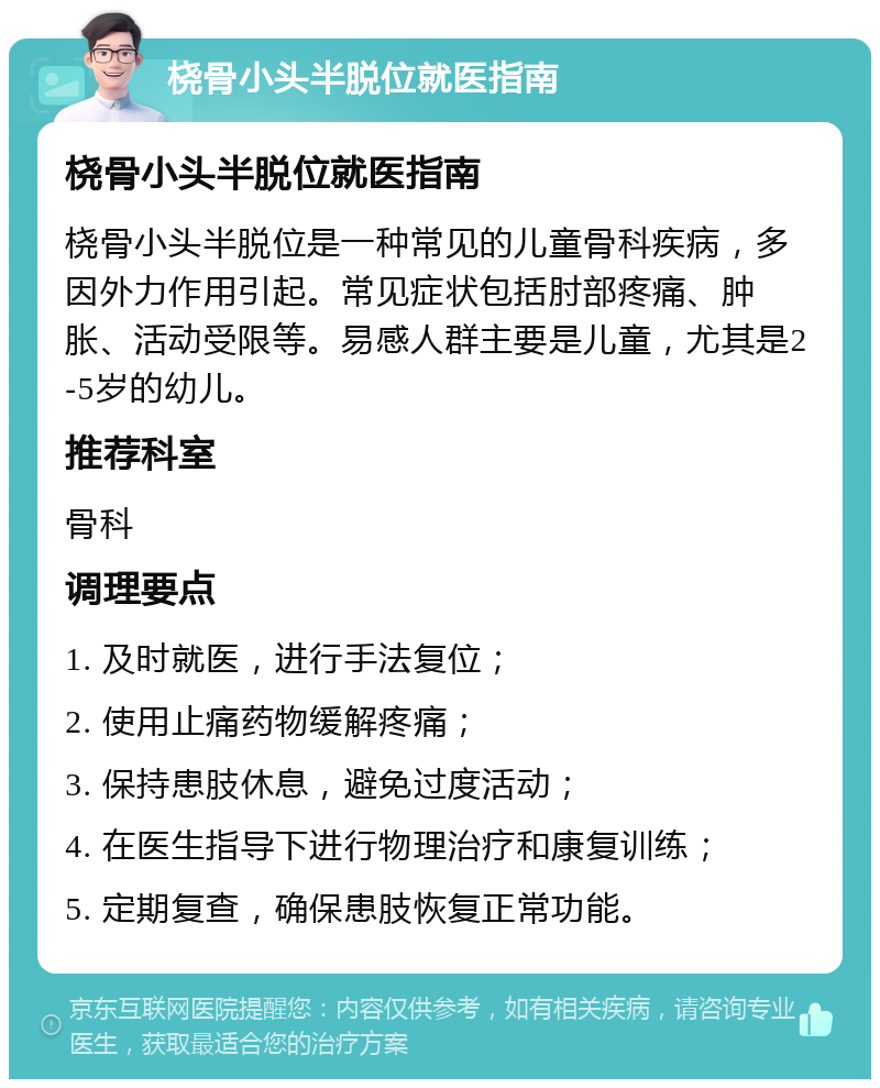 桡骨小头半脱位就医指南 桡骨小头半脱位就医指南 桡骨小头半脱位是一种常见的儿童骨科疾病，多因外力作用引起。常见症状包括肘部疼痛、肿胀、活动受限等。易感人群主要是儿童，尤其是2-5岁的幼儿。 推荐科室 骨科 调理要点 1. 及时就医，进行手法复位； 2. 使用止痛药物缓解疼痛； 3. 保持患肢休息，避免过度活动； 4. 在医生指导下进行物理治疗和康复训练； 5. 定期复查，确保患肢恢复正常功能。